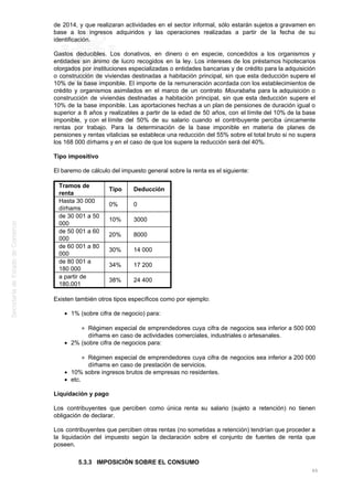 de 2014, y que realizaran actividades en el sector informal, sólo estarán sujetos a gravamen en
base a los ingresos adquiridos y las operaciones realizadas a partir de la fecha de su
identificación.
Gastos deducibles. Los donativos, en dinero o en especie, concedidos a los organismos y
entidades sin ánimo de lucro recogidos en la ley. Los intereses de los préstamos hipotecarios
otorgados por instituciones especializadas o entidades bancarias y de crédito para la adquisición
o construcción de viviendas destinadas a habitación principal, sin que esta deducción supere el
10% de la base imponible. El importe de la remuneración acordada con los establecimientos de
crédito y organismos asimilados en el marco de un contrato Mourabaha para la adquisición o
construcción de viviendas destinadas a habitación principal, sin que esta deducción supere el
10% de la base imponible. Las aportaciones hechas a un plan de pensiones de duración igual o
superior a 8 años y realizables a partir de la edad de 50 años, con el límite del 10% de la base
imponible, y con el límite del 50% de su salario cuando el contribuyente perciba únicamente
rentas por trabajo. Para la determinación de la base imponible en materia de planes de
pensiones y rentas vitalicias se establece una reducción del 55% sobre el total bruto si no supera
los 168 000 dírhams y en el caso de que los supere la reducción será del 40%.
Tipo impositivo
El baremo de cálculo del impuesto general sobre la renta es el siguiente:
Tramos de
renta
Tipo Deducción
Hasta 30 000
dírhams
0% 0
de 30 001 a 50
000
10% 3000
de 50 001 a 60
000
20% 8000
de 60 001 a 80
000
30% 14 000
de 80 001 a
180 000
34% 17 200
a partir de
180.001
38% 24 400
Existen también otros tipos específicos como por ejemplo:
1% (sobre cifra de negocio) para:
Régimen especial de emprendedores cuya cifra de negocios sea inferior a 500 000
dírhams en caso de actividades comerciales, industriales o artesanales.
2% (sobre cifra de negocios para:
Régimen especial de emprendedores cuya cifra de negocios sea inferior a 200 000
dírhams en caso de prestación de servicios.
10% sobre ingresos brutos de empresas no residentes.
etc.
Liquidación y pago
Los contribuyentes que perciben como única renta su salario (sujeto a retención) no tienen
obligación de declarar.
Los contribuyentes que perciben otras rentas (no sometidas a retención) tendrían que proceder a
la liquidación del impuesto según la declaración sobre el conjunto de fuentes de renta que
poseen.
5.3.3 IMPOSICIÓN SOBRE EL CONSUMO
65
 