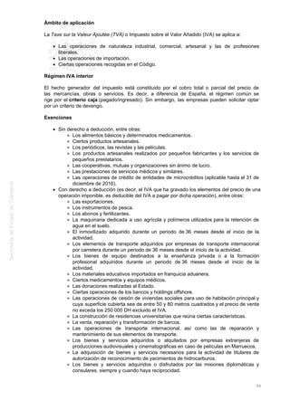 Ámbito de aplicación
La Taxe sur la Valeur Ajoutée (TVA) o Impuesto sobre el Valor Añadido (IVA) se aplica a:
Las operaciones de naturaleza industrial, comercial, artesanal y las de profesiones
liberales.
Las operaciones de importación.
Ciertas operaciones recogidas en el Código.
Régimen IVA interior
El hecho generador del impuesto está constituido por el cobro total o parcial del precio de
las mercancías, obras o servicios. Es decir, a diferencia de España, el régimen común se
rige por el criterio caja (pagado/ingresado). Sin embargo, las empresas pueden solicitar optar
por un criterio de devengo.
Exenciones
Sin derecho a deducción, entre otras:
Los alimentos básicos y determinados medicamentos.
Ciertos productos artesanales.
Los periódicos, las revistas y las películas.
Los productos artesanales realizados por pequeños fabricantes y los servicios de
pequeños prestatarios.
Las cooperativas, mutuas y organizaciones sin ánimo de lucro.
Las prestaciones de servicios médicos y similares.
Las operaciones de crédito de entidades de microcréditos (aplicable hasta el 31 de
diciembre de 2016).
Con derecho a deducción (es decir, el IVA que ha gravado los elementos del precio de una
operación imponible, es deducible del IVA a pagar por dicha operación), entre otras:
Las exportaciones.
Los instrumentos de pesca.
Los abonos y fertilizantes.
La maquinaria dedicada a uso agrícola y polímeros utilizados para la retención de
agua en el suelo.
El inmovilizado adquirido durante un periodo de 36 meses desde el inicio de la
actividad.
Los elementos de transporte adquiridos por empresas de transporte internacional
por carretera durante un periodo de 36 meses desde el inicio de la actividad.
Los bienes de equipo destinados a la enseñanza privada o a la formación
profesional adquiridos durante un periodo de 36 meses desde el inicio de la
actividad.
Los materiales educativos importados en franquicia aduanera.
Ciertos medicamentos y equipos médicos.
Las donaciones realizadas al Estado.
Ciertas operaciones de los bancos y holdings offshore.
Las operaciones de cesión de viviendas sociales para uso de habitación principal y
cuya superficie cubierta sea de entre 50 y 80 metros cuadrados y el precio de venta
no exceda los 250 000 DH excluido el IVA.
La construcción de residencias universitarias que reúna ciertas características.
La venta, reparación y transformación de barcos.
Las operaciones de transporte internacional, así como las de reparación y
mantenimiento de sus elementos de transporte.
Los bienes y servicios adquiridos o alquilados por empresas extranjeras de
producciones audiovisuales y cinematográficas en caso de películas en Marruecos.
La adquisición de bienes y servicios necesarios para la actividad de titulares de
autorización de reconocimiento de yacimientos de hidrocarburos.
Los bienes y servicios adquiridos o disfrutados por las misiones diplomáticas y
consulares, siempre y cuando haya reciprocidad.
66
 