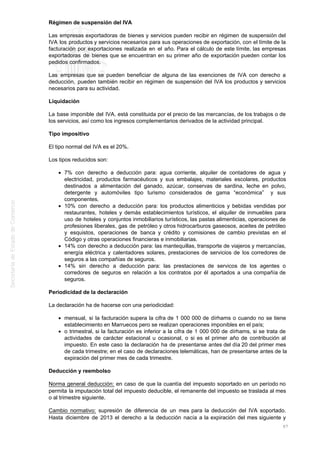 Régimen de suspensión del IVA
Las empresas exportadoras de bienes y servicios pueden recibir en régimen de suspensión del
IVA los productos y servicios necesarios para sus operaciones de exportación, con el límite de la
facturación por exportaciones realizada en el año. Para el cálculo de este límite, las empresas
exportadoras de bienes que se encuentran en su primer año de exportación pueden contar los
pedidos confirmados.
Las empresas que se pueden beneficiar de alguna de las exenciones de IVA con derecho a
deducción, pueden también recibir en régimen de suspensión del IVA los productos y servicios
necesarios para su actividad.
Liquidación
La base imponible del IVA. está constituida por el precio de las mercancías, de los trabajos o de
los servicios, así como los ingresos complementarios derivados de la actividad principal.
Tipo impositivo
El tipo normal del IVA es el 20%.
Los tipos reducidos son:
7% con derecho a deducción para: agua corriente, alquiler de contadores de agua y
electricidad, productos farmacéuticos y sus embalajes, materiales escolares, productos
destinados a alimentación del ganado, azúcar, conservas de sardina, leche en polvo,
detergente y automóviles tipo turismo considerados de gama “económica” y sus
componentes.
10% con derecho a deducción para: los productos alimenticios y bebidas vendidas por
restaurantes, hoteles y demás establecimientos turísticos, el alquiler de inmuebles para
uso de hoteles y conjuntos inmobiliarios turísticos, las pastas alimenticias, operaciones de
profesiones liberales, gas de petróleo y otros hidrocarburos gaseosos, aceites de petróleo
y esquistos, operaciones de banca y crédito y comisiones de cambio previstas en el
Código y otras operaciones financieras e inmobiliarias.
14% con derecho a deducción para: las mantequillas, transporte de viajeros y mercancías,
energía eléctrica y calentadores solares, prestaciones de servicios de los corredores de
seguros a las compañías de seguros.
14% sin derecho a deducción para: las prestaciones de servicos de los agentes o
corredores de seguros en relación a los contratos por él aportados a una compañía de
seguros.
Periodicidad de la declaración
La declaración ha de hacerse con una periodicidad:
mensual, si la facturación supera la cifra de 1 000 000 de dírhams o cuando no se tiene
establecimiento en Marruecos pero se realizan operaciones imponibles en el país;
o trimestral, si la facturación es inferior a la cifra de 1 000 000 de dírhams, si se trata de
actividades de carácter estacional u ocasional, o si es el primer año de contribución al
impuesto. En este caso la declaración ha de presentarse antes del día 20 del primer mes
de cada trimestre; en el caso de declaraciones telemáticas, han de presentarse antes de la
expiración del primer mes de cada trimestre.
Deducción y reembolso
Norma general deducción: en caso de que la cuantía del impuesto soportado en un período no
permita la imputación total del impuesto deducible, el remanente del impuesto se traslada al mes
o al trimestre siguiente.
Cambio normativo: supresión de diferencia de un mes para la deducción del IVA soportado.
Hasta diciembre de 2013 el derecho a la deducción nacía a la expiración del mes siguiente y
67
 