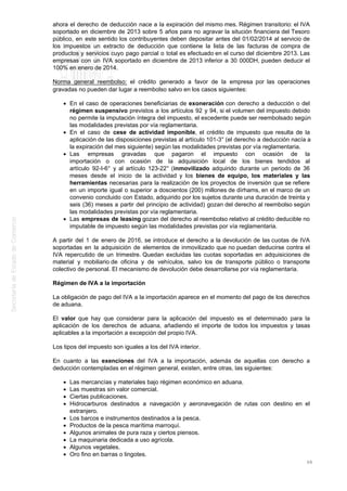 ahora el derecho de deducción nace a la expiración del mismo mes. Régimen transitorio: el IVA
soportado en diciembre de 2013 sobre 5 años para no agravar la situción financiera del Tesoro
público, en este sentido los contribuyentes deben depositar antes del 01/02/2014 al servicio de
los impuestos un extracto de deducción que contiene la lista de las facturas de compra de
productos y servicios cuyo pago parcial o total es efectuado en el curso del diciembre 2013. Las
empresas con un IVA soportado en diciembre de 2013 inferior a 30 000DH, pueden deducir el
100% en enero de 2014.
Norma general reembolso: el crédito generado a favor de la empresa por las operaciones
gravadas no pueden dar lugar a reembolso salvo en los casos siguientes:
En el caso de operaciones beneficiarias de exoneración con derecho a deducción o del
régimen suspensivo previstos a los artículos 92 y 94, si el volumen del impuesto debido
no permite la imputación íntegra del impuesto, el excedente puede ser reembolsado según
las modalidades previstas por vía reglamentaria.
En el caso de cese de actividad imponible, el crédito de impuesto que resulta de la
aplicación de las disposiciones previstas al artículo 101-3° (el derecho a deducción nacía a
la expiración del mes siguiente) según las modalidades previstas por vía reglamentaria.
Las empresas gravadas que pagaron el impuesto con ocasión de la
importación o con ocasión de la adquisición local de los bienes tendidos al
artículo 92-I-6° y al artículo 123-22° (inmovilizado adquirido durante un periodo de 36
meses desde el inicio de la actividad y los bienes de equipo, los materiales y las
herramientas necesarias para la realización de los proyectos de inversión que se refiere
en un importe igual o superior a doscientos (200) millones de dírhams, en el marco de un
convenio concluido con Estado, adquirido por los sujetos durante una duración de treinta y
seis (36) meses a partir del principio de actividad) gozan del derecho al reembolso según
las modalidades previstas por vía reglamentaria.
Las empresas de leasing gozan del derecho al reembolso relativo al crédito deducible no
imputable de impuesto según las modalidades previstas por vía reglamentaria.
A partir del 1 de enero de 2016, se introduce el derecho a la devolución de las cuotas de IVA
soportadas en la adquisición de elementos de inmovilizado que no puedan deducirse contra el
IVA repercutido de un trimestre. Quedan excluidas las cuotas soportadas en adquisiciones de
material y mobiliario de oficina y de vehículos, salvo los de transporte público o transporte
colectivo de personal. El mecanismo de devolución debe desarrollarse por vía reglamentaria.
Régimen de IVA a la importación
La obligación de pago del IVA a la importación aparece en el momento del pago de los derechos
de aduana.
El valor que hay que considerar para la aplicación del impuesto es el determinado para la
aplicación de los derechos de aduana, añadiendo el importe de todos los impuestos y tasas
aplicables a la importación a excepción del propio IVA.
Los tipos del impuesto son iguales a los del IVA interior.
En cuanto a las exenciones del IVA a la importación, además de aquellas con derecho a
deducción contempladas en el régimen general, existen, entre otras, las siguientes:
Las mercancías y materiales bajo régimen económico en aduana.
Las muestras sin valor comercial.
Ciertas publicaciones.
Hidrocarburos destinados a navegación y aeronavegación de rutas con destino en el
extranjero.
Los barcos e instrumentos destinados a la pesca.
Productos de la pesca marítima marroquí.
Algunos animales de pura raza y ciertos piensos.
La maquinaria dedicada a uso agrícola.
Algunos vegetales.
Oro fino en barras o lingotes.
68
 