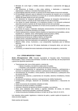 Monedas de curso legal y metales preciosos destinados a operaciones del Bank Al
Maghrib.
Las donaciones al Estado y otros entes públicos, o destinadas a cooperación
internacional, o relativos a mercados financiados por la UE.
El inmovilizado adquirido durante un periodo de 36 meses desde el inicio de la actividad.
El inmovilizado necesario para la realización de proyectos de inversión con un montante
superior a 200 millones de dírhams en el marco de un convenio celebrado con el estado y
durante 36 meses desde el inicio de la actividad.
Los elementos de transporte adquiridos por empresas de transporte internacional por
carretera durante un periodo de 36 meses desde el inicio de la actividad.
Los bienes de equipo destinados a la enseñanza privada o a la formación profesional
adquiridos durante un periodo de 36 meses desde el inicio de la actividad.
Los materiales educativos importados en el marco de los acuerdos de la UNESCO (dahirs
nº 1-60-201 y nº 1-60-202).
Los bienes de equipo y materiales destinados exclusivamente al funcionamiento de las
asociaciones no lucrativas previstas en el Código.
Ciertos medicamentos y equipos médicos (equipos de tratamiento de hemodiálisis, cáncer,
hepatitis B y C, diabetes, asma, enfermedades cardiovasculares y SIDA).
Importaciones de bienes por la agencia Bayt Mal Qods Acharif.
Importaciones de bienes por el Banco Islámico de Desarrollo.
Ciertas carnes y pescados destinados a la restauración.
Ciertos bienes y servicios destinados a la explotación de yacimientos de hidrocarburos.
Material militar, armas, municiones y sus componentes importados para la Defensa
Nacional.
Las aeronaves de más de 100 plazas destinadas al transporte aéreo, así como sus
recambios.
Los trenes y el material ferroviario destinados al transporte de pasajeros y mercancías.
5.3.4 OTROS IMPUESTOS Y TASAS
Droits d’Enregistrement (DR): impuesto equivalente al Impuesto sobre Transmisiones
Patrimoniales y Actos Jurídicos Documentados. Constan de una parte fija y de otra proporcional
y gravan las siguientes operaciones:
Transmisiones inter vivos a título gratuito u oneroso de:
Bienes inmuebles y de derechos reales sobre inmuebles.
Propiedad, nuda propiedad o usufructo de fondos de comercio.
Cesiones de participaciones en agrupaciones de interés económico, participaciones y
acciones no cotizadas en bolsa y acciones o participaciones en sociedades inmobiliarias.
Arrendamientos de inmuebles a renta perpetua, censos enfitéuticos y cualesquiera otros
de duración ilimitada.
Arrendamientos, cesiones y subarriendos de inmuebles, derechos inmobiliarios y fondos
de comercio.
Constitución de hipotecas, cesiones o subrogaciones de créditos hipotecarios.
Constituciones, prórrogas, disolución de sociedades, ampliaciones o reducciones de
capital.
Cesión de acciones de sociedades cotizadas en bolsa.
Particiones de bienes muebles o inmuebles.
Anticresis o derechos de garantía de bienes inmuebles y sus cesiones.
Otros actos realizados ante notarios o agentes notariales, de adules, de notarios
hebraicos, resoluciones judiciales y sentencias arbitrales.
Ventas de productos forestales previstas en el dahir de 20 hija 1335 (10.10.1917).
Los restantes actos pueden registrarse a instancia de parte y quedar sujetos al impuesto con
motivo de dicho registro.
Están exentos del impuesto:
69
 