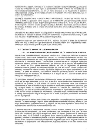 mantener la “paz social”. El marco de la negociación colectiva está por desarrollar, y aunque los
niveles de sindicación son aún bajos, la conflictividad medida en horas no trabajadas se ha
incrementado considerablemente, sea en un marco sindicado o no. Actualmente el Gobierno
está preparando una Ley de sindicatos así como la regulación del derecho de huelga, que no
acaban de materializarse.
En 2015 la población activa se situó en 11.827.000 individuos y la tasa de actividad bajó de
nuevo al 47,4%. La población activa ocupada fue de 10.679.000 y las personas paradas fueron
1.1148.000, con lo que la tasa de paro bajó ligeramente hasta el 9,7%, desde el 9,9% del 2014.
A este respecto, conviene señalar que para el cálculo de la tasa de empleo, se incluyen dentro
del concepto de trabajo tanto el empleo remunerado como el no remunerado (aprendices, trabajo
familiar, etc.).
En el conjunto de 2015 se crearon 33.000 puestos de trabajo netos, frente a los 21.000 de 2014,
resultado de la creación de 32.000 puestos en los servicios, 18.000 en la construcción y 15.000
en la industria y la pérdida de 32.000 puestos en la agricultura.
La población activa en paro disminuyó en 2015, llegando a suponer el 20,8% de la población
activa entre 15 y 24 años. Por lugar de residencia, la tasa de paro en 2015 ha pasado del 14,8%
a 14,6% en zonas urbanas y del 4,2% al 4,1% en zonas rurales.
1.5 ORGANIZACIÓN POLÍTICO-ADMINISTRATIVA
1.5.1 SISTEMA DE GOBIERNO, PARTIDOS POLÍTICOS Y DIVISIÓN DE PODERES
Marruecos es un Estado islámico y soberano, definido en la Constitución como una monarquía
“constitucional, democrática, parlamentaria y social”. La constitución vigente data de 1992, con
modificaciones introducidas en 1996 y muy especialmente en 2011. A este respecto, con el telón
de fondo de la “Primavera Árabe”, Marruecos se ha embarcado en un complejo e importante
proceso de reformas políticas e institucionales, que se inician con el discurso del rey Mohamed
VI en marzo de 2011, pocas semanas después de que se registraran las primeras
manifestaciones de protesta en diferentes ciudades del país, en sintonía con las convulsiones
políticas y sociales que estaban viviendo algunos de los países de la región (movimiento “20 de
febrero”). A partir de entonces, una comisión nombrada por el rey redactó un nuevo texto
constitucional que fue aprobado por referéndum el 1 de julio de 2011 con casi el 98% de los
votos y una participación del 73%.
Los principales elementos de la nueva Constitución (la primera del reinado de Mohamed VI) se
basan en dos ejes esenciales: por un lado, el refuerzo de las instituciones democráticas y la
separación de poderes, lo que supone un avance muy importante hacia una monarquía
parlamentaria (si bien la monarquía sigue gozando de importantes competencias ejecutivas, y el
rey –aunque pierde su carácter sagrado- mantiene su carácter de Comendador de los
Creyentes) y por otro, la "constitucionalización" de un proceso de regionalización avanzada, que
se ha iniciado aunque aún tiene que desarrollarse. También la nueva constitución ha introducido
el Amazig (bereber) como lengua oficial junto con el árabe, que queda pendiente de desarrollar
por una ley orgánica.
Una vez aprobada la reforma de la Constitución, se produce un complejo proceso legislativo para
tratar de –al menos corregir– algunas de las deficiencias del sistema electoral y dotarlo de una
mayor transparencia y representatividad, y preparar las elecciones legislativas a la Cámara de
Representantes adelantadas al último trimestre del año.
El sistema electoral es relativamente complejo, basado en listas cerradas y en un reparto de
escaños por circunscripciones (305 de los 395 escaños, que constituyen la “lista local”; el resto
serían “lista nacional”) que, según la legislación, sigue un “reparto proporcional al resto mayor
con cuota Hare”. En la práctica, lo que genera es un sistema que perjudica a los partidos más
grandes y favorece la atomización política, ya que es difícil para un partido obtener más de un
escaño en las circunscripciones con pocos escaños asignados (que son la mayoría). Además, el
resultado no es proporcional a los votos obtenidos, lo que ocurre tanto en las listas locales como
nacionales.
7
 