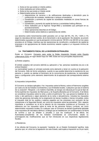Actos en los que exista un interés público.
Actos realizados por entes públicos.
Actos en los que exista un interés social.
Determinados actos de inversión:
Adquisiciones de terrenos o de edificaciones destinadas a demolición para la
construcción de ciudades, residencias o campus universitarios.
Constitución y aumento de capital de sociedades instaladas en zonas francas de
exportación.
Constitución y aumento de capital de bancos y sociedades holding offshore.
Actos realizados por la Agencia Tánger-Med y sociedades que participen en su
acondicionamiento.
Otras operaciones descritas en el Código.
Determinados actos relativos a operaciones de crédito.
Los derechos sobre transmisiones están gravados con un tipo del 6%, 4%, 3%, 1,50% o 1%
según la naturaleza del bien cedido, de la transmisión o de la aportación. No obstante, se prevén
determinados supuestos en que la percepción mínima será de 100 DH o de 200 DH en los casos
previstos en el Código, mientras que las operaciones de constitución y ampliación de capital de
empresas o de agrupaciones de interés económico estarán sujetas a un impuesto mínimo de
1000 DH.
5.4 TRATAMIENTO FISCAL DE LA INVERSIÓN EXTRANJERA
Existe un Convenio Convenio para evitar la Doble Imposición firmado entre España
y Marruecos (CDI), en vigor desde mayo de 1985. Estas son sus principales disposiciones:
a) Ámbito subjetivo.
El ámbito subjetivo del convenio delimita su aplicación a “las personas residentes de uno o de
ambos Estados”.
La nacionalidad queda en principio excluida como elemento a tener en cuenta en la aplicación
del Convenio. Sólo de forma subsidiaria, cuando no sea posible determinar la residencia de una
persona o cuando se plantee el fenómeno de la concurrencia de residencias, la nacionalidad
pasa a configurarse como elemento determinante de la aplicación del correspondiente sistema
fiscal.
b) Impuestos comprendidos.
El Convenio se declara aplicable a “los Impuestos sobre la Renta y sobre el Patrimonio exigibles
por cada uno de los Estados Contratantes y sus Entidades locales, cualquiera que sea el sistema
de su exacción”. Respecto a la materia imponible, se recoge una cláusula por la que se fijan de
forma explícita los impuestos de Marruecos y de España afectados por el Convenio. A tal efecto
se consideran impuestos sobre la renta y sobre el patrimonio “los que gravan la totalidad de la
renta o del patrimonio o algún elemento de la renta o del patrimonio, incluidos los impuestos
sobre las ganancias derivadas de la enajenación de bienes muebles o bienes inmuebles, sobre
el impuesto total de los sueldos o salarios pagados por las empresas (con exclusión de las
cotizaciones a la Seguridad Social), así como los impuestos sobre las plusvalías”. Otro aspecto
importante a considerar es el de la relación de los impuestos incluidos en el Convenio. La
referencia son los impuestos sobre la renta de las personas físicas y jurídicas, así como
determinados impuestos locales. En cualquier caso el Convenio se declara igualmente aplicable
a los impuestos de naturaleza idéntica o análoga que se establezcan con posterioridad a la fecha
de la firma y que se añadan a actuales o que los sustituyan. A tal efecto, las
Autoridades competentes de los Estados Contratantes se comunicarán, desde su
promulgación, las modificaciones que se han introducido en sus respectivas legislaciones
fiscales.
c) Residencia.
A los efectos del Convenio, la expresión “residente de un Estado Contratante” significa toda
persona que, en virtud de la legislación de este Estado, esté sujeta a imposición en él por razón
70
 