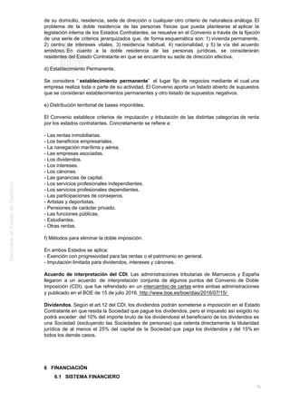 de su domicilio, residencia, sede de dirección o cualquier otro criterio de naturaleza análoga. El
problema de la doble residencia de las personas físicas que pueda plantearse al aplicar la
legislación interna de los Estados Contratantes, se resuelve en el Convenio a través de la fijación
de una serie de criterios jerarquizados que, de forma esquemática son: 1) vivienda permanente,
2) centro de intereses vitales, 3) residencia habitual, 4) nacionalidad, y 5) la vía del acuerdo
amistoso. En cuanto a la doble residencia de las personas jurídicas, se considerarán
residentes del Estado Contratante en que se encuentre su sede de dirección efectiva.
d) Establecimiento Permanente.
Se considera “ establecimiento permanente” el lugar fijo de negocios mediante el cual una
empresa realiza toda o parte de su actividad. El Convenio aporta un listado abierto de supuestos
que se consideran establecimientos permanentes y otro listado de supuestos negativos.
e) Distribución territorial de bases imponibles.
El Convenio establece criterios de imputación y tributación de las distintas categorías de renta
por los estados contratantes. Concretamente se refiere a:
- Las rentas inmobiliarias.
- Los beneficios empresariales.
- La navegación marítima y aérea.
- Las empresas asociadas.
- Los dividendos.
- Los intereses.
- Los cánones.
- Las ganancias de capital.
- Los servicios profesionales independientes.
- Los servicios profesionales dependientes.
- Las participaciones de consejeros.
- Artistas y deportistas.
- Pensiones de carácter privado.
- Las funciones públicas.
- Estudiantes.
- Otras rentas.
f) Métodos para eliminar la doble imposición.
En ambos Estados se aplica:
- Exención con progresividad para las rentas o el patrimonio en general.
- Imputación limitada para dividendos, intereses y cánones.
Acuerdo de interpretación del CDI. Las administraciones tributarias de Marruecos y España
llegaron a un acuerdo de interpretación conjunta de algunos puntos del Convenio de Doble
Imposición (CDI), que fue refrendado en un intercambio de cartas entre ambas administraciones
y publicado en el BOE de 15 de julio 2016. http://www.boe.es/boe/dias/2016/07/15/
Dividendos. Según el art.12 del CDI, los dividendos podrán someterse a imposición en el Estado
Contratante en que resida la Sociedad que pague los dividendos, pero el impuesto así exigido no
podrá exceder: del 10% del importe bruto de los dividendossi el beneficiario de los dividendos es
una Sociedad (excluyendo las Sociedades de personas) que ostenta directamente la titularidad
jurídica de al menos el 25% del capital de la Sociedad que paga los dividendos y del 15% en
todos los demás casos.
6 FINANCIACIÓN
6.1 SISTEMA FINANCIERO
71
 