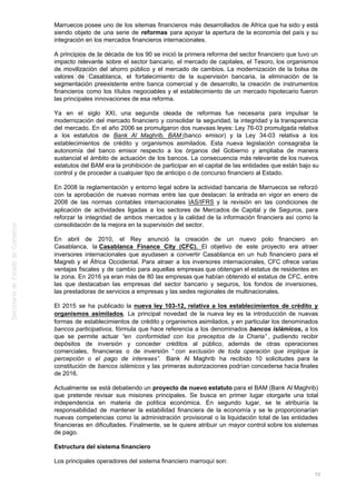 Marruecos posee uno de los sitemas financieros más desarrollados de África que ha sido y está
siendo objeto de una serie de reformas para apoyar la apertura de la economía del país y su
integración en los mercados financieros internacionales.
A principios de la década de los 90 se inició la primera reforma del sector financiero que tuvo un
impacto relevante sobre el sector bancario, el mercado de capitales, el Tesoro, los organismos
de movilización del ahorro público y el mercado de cambios. La modernización de la bolsa de
valores de Casablanca, el fortalecimiento de la supervisión bancaria, la eliminación de la
segmentación preexistente entre banca comercial y de desarrollo, la creación de instrumentos
financieros como los títulos negociables y el establecimiento de un mercado hipotecario fueron
las principales innovaciones de esa reforma.
Ya en el siglo XXI, una segunda oleada de reformas fue necesaria para impulsar la
modernización del mercado financiero y consolidar la seguridad, la integridad y la transparencia
del mercado. En el año 2006 se promulgaron dos nuevaas leyes: Ley 76-03 promulgada relativa
a los estatutos de Bank Al Maghrib, BAM (banco emisor) y la Ley 34-03 relativa a los
establecimientos de crédito y organismos asimilados. Esta nueva legislación consagraba la
autonomía del banco emisor respecto a los órganos del Gobierno y ampliaba de manera
sustancial el ámbito de actuación de los bancos. La consecuencia más relevante de los nuevos
estatutos del BAM era la prohibición de participar en el capital de las entidades que están bajo su
control y de proceder a cualquier tipo de anticipo o de concurso financiero al Estado.
En 2008 la reglamentación y entorno legal sobre la actividad bancaria de Marruecos se reforzó
con la aprobación de nuevas normas entre las que destacan: la entrada en vigor en enero de
2008 de las normas contables internacionales IAS/IFRS y la revisión en las condiciones de
aplicación de actividades ligadas a los sectores de Mercados de Capital y de Seguros, para
reforzar la integridad de ambos mercados y la calidad de la información financiera así como la
consolidación de la mejora en la supervisión del sector.
En abril de 2010, el Rey anunció la creación de un nuevo polo financiero en
Casablanca, la Casablanca Finance City (CFC). El objetivo de este proyecto era atraer
inversores internacionales que ayudasen a convertir Casablanca en un hub financiero para el
Magreb y el África Occidental. Para atraer a los inversores internacionales, CFC ofrece varias
ventajas fiscales y de cambio para aquellas empresas que obtengan el estatus de residentes en
la zona. En 2016 ya eran más de 80 las empresas que habían obtenido el estatus de CFC, entre
las que destacaban las empresas del sector bancario y seguros, los fondos de inversiones,
las prestadoras de servicios a empresas y las sedes regionales de multinacionales.
El 2015 se ha publicado la nueva ley 103-12, relativa a los establecimientos de crédito y
organismos asimilados. La principal novedad de la nueva ley es la introducción de nuevas
formas de establecimientos de crédito y organismos asimilados, y en particular los denominados
bancos participativos, fórmula que hace referencia a los denominados bancos islámicos, a los
que se permite actuar “en conformidad con los preceptos de la Charia” , pudiendo recibir
depósitos de inversión y conceder créditos al público, además de otras operaciones
comerciales, financieras o de inversión “ con exclusión de toda operación que implique la
percepción o el pago de intereses”. Bank Al Maghrib ha recibido 10 solicitudes para la
constitución de bancos islámicos y las primeras autorizaciones podrían concederse hacia finales
de 2016.
Actualmente se está debatiendo un proyecto de nuevo estatuto para el BAM (Bank Al Maghrib)
que pretende revisar sus misiones principales. Se busca en primer lugar otorgarle una total
independencia en materia de política económica. En segundo lugar, se le atribuiría la
responsabilidad de mantener la estabilidad financiera de la economía y se le proporcionarían
nuevas competencias como la administración provisional o la liquidación total de las entidades
financieras en dificultades. Finalmente, se le quiere atribuir un mayor control sobre los sistemas
de pago.
Estructura del sistema financiero
Los principales operadores del sistema financiero marroquí son:
72
 
