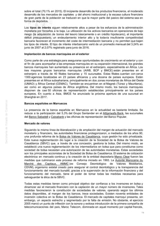 sobre el total (70,1% en 2015). El incipiente desarrollo de los productos financieros, el moderado
desarrollo de los mercados de capitales y del ahorro institucional y la escasa cultura financiera
de gran parte de la población se traducen en que la mayor parte del pasivo del sistema sea en
forma de depósitos.
Los tipos de interés siguen relativamente altos a pesar de los esfuerzos de la administración
monetaria por forzarlos a la baja. La utilización de los activos bancarios en operaciones de bajo
riesgo (la adquisición de bonos del tesoro básicamente o en crédito hipotecario), el importante
déficit presupuestario, un endeudamiento interior alto y la todavía insuficiente competitividad
bancaria favorecen el incremento del coste de intermediación bancaria y no permiten que bajen
los tipos de interés. El tipo de interés interbancario varió de un promedio mensual del 3,24% en
junio de 2007 al 2,07% registrado para junio de 2016.
Implantación de bancos marroquíes en el exterior
Como parte de una estrategia para asegurarse oportunidades de crecimiento en el exterior y con
el fin de para acompañar a las empresas marroquíes en su expansión internacional, los grandes
bancos marroquíes han aumentado su presencia en el extranjero, especialmente en África. Los
tres mayores grupos bancarios marroquíes (AWB, BCP y BMCE) están presentes en el
extranjero a través de 40 filiales bancarias y 15 sucursales. Estas filiales cuentan con cerca
1300 agencias localizadas en 23 países africanos y una docena de países europeos. Están
presentes en el África subsahariana, principalmente en dos zonas monetarias de África del Oeste
(UMAO) y África Central (CEMAC). También se encuentran en el Magreb (Túnez y Mauritania),
así como en algunos países de África anglófona. Del mismo modo, los bancos marroquíes
disponen de casi 50 oficinas de representación establecidas principalmente en los países
europeos. En cuanto a Asia, BMCE ha anunciado la próxima apertura de una sucursal en
Shanghái en 2017.
Bancos españoles en Marruecos
La presencia de la banca española en Marruecos en la actualidad es bastante limitada. Se
reduce a la participación del 5,3% del Grupo Santander en el Attijariwafa Bank, las sucursales
del Banco Sabadell y Caixabank y las oficinas de representación del Banco Popular.
Mercado de valores
Siguiendo la misma línea de liberalización y de ampliación del margen de actuación del mercado
monetario y financiero, las autoridades financieras protagonizaron, a mediados de los años 90,
una profunda reforma de la Bolsa de Valores de Casablanca, cuya gestión ha sido privatizada.
Esta nueva reglamentación dio lugar a la creación de la Sociedad de la Bolsa de Valores de
Casablanca (SBVC) que, a través de una concesión, gestiona la bolsa. Del mismo modo, se
estableció una nueva reglamentación de los intermediarios en bolsa que para constituirse como
sociedad de bolsa necesitan una autorización de las autoridades monetarias. Estas sociedades
son los principales accionistas de la Sociedad de Bolsa de Casablanca. El sistema de cotización
electrónica en mercado continuo y la creación de la entidad depositaria Maroc Clear fueron las
medidas que culminaron este proceso de reforma iniciado en 1993. La Autorité Marocaine du
Marché des Capitaux, AMMC (ex Consejo Deontológico de Valores Mobiliarios,
CDVM), organismo estatal creado para asegurar el control deontológico y la transparencia del
funcionamiento del mercado bursátil, gracias a la supervisión de la información financiera y del
funcionamiento del mercado, tiene el poder de tomar todas las medidas necesarias para
salvaguardar la ética de la SBVC.
Todas estas medidas tienen como principal objetivo dar confianza a los inversores en bolsa y
dinamizar así el mercado financiero con la captación de un mayor número de inversores. Tales
medidas favorecieron la constitución de sociedades de valores, operando según los últimos
datos disponibles, al margen de los bancos, trece sociedades. Existen noventa entidades de
inversión colectiva en la Bolsa de Casablanca. El mercado de capitales marroquí presenta, sin
embargo, un aspecto estrecho y segmentado por la falta de emisión. No obstante, el ejercicio
2005 marcó un punto de inflexión con la sonora y exitosa introducción de la primera compañía de
telecomunicaciones del país, Maroc Telecom, dominada en aquel momento por capital francés,
74
 