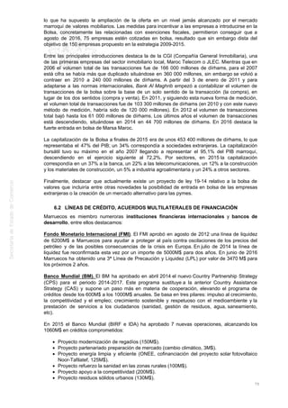 lo que ha supuesto la ampliación de la oferta en un nivel jamás alcanzado por el mercado
marroquí de valores mobiliarios. Las medidas para incentivar a las empresas a introducirse en la
Bolsa, concretamente las relacionadas con exenciones fiscales, permitieron conseguir que a
agosto de 2016, 75 empresas estén cotizadas en bolsa, resultado que sin embargo dista del
objetivo de 150 empresas propuesto en la estrategia 2009-2015.
Entre las principales introducciones destaca la de la CGI (Compañía General Inmobiliaria), una
de las primeras empresas del sector inmobiliario local, Maroc Telecom o JLEC. Mientras que en
2006 el volumen total de las transacciones fue de 166 000 millones de dírhams, para el 2007
está cifra se había más que duplicado situándose en 360 000 millones, sin embargo se volvió a
contraer en 2010 a 240 000 millones de dírhams. A partir del 3 de enero de 2011 y para
adaptarse a las normas internacionales, Bank Al Maghrib empezó a contabilizar el volumen de
transacciones de la bolsa sobre la base de un solo sentido de la transacción (la compra), en
lugar de los dos sentidos (compra y venta). En 2011, y siguiendo esta nueva forma de medición,
el volumen total de transacciones fue de 103 300 millones de dírhams (en 2010 y con este nuevo
método de medición, habría sido de 120 000 millones). En 2012 el volumen de transacciones
total bajó hasta los 61 000 millones de dírhams. Los últimos años el volumen de transacciones
está descendiendo, situándose en 2014 en 44 700 millones de dírhams. En 2016 destaca la
fuerte entrada en bolsa de Marsa Maroc.
La capitalización de la Bolsa a finales de 2015 era de unos 453 400 millones de dírhams, lo que
representaba el 47% del PIB; un 34% correspondía a sociedades extranjeras. La capitalización
bursátil tuvo su máximo en el año 2007 llegando a representar el 95,1% del PIB marroquí,
descendiendo en el ejercicio siguiente al 72,2%. Por sectores, en 2015 la capitalización
correspondía en un 37% a la banca, un 22% a las telecomunicaciones, un 12% a la construcción
y los materiales de construcción, un 5% a industria agroalimentaria y un 24% a otros sectores.
Finalmente, destacar que actualmente existe un proyecto de ley 19-14 relativo a la bolsa de
valores que incluiría entre otras novedades la posibilidad de entrada en bolsa de las empresas
extranjeras o la creación de un mercado alternativo para las pymes.
6.2 LÍNEAS DE CRÉDITO, ACUERDOS MULTILATERALES DE FINANCIACIÓN
Marruecos es miembro numeroras instituciones financieras internacionales y bancos de
desarrollo, entre ellos destacamos:
Fondo Monetario Internacional (FMI). El FMI aprobó en agosto de 2012 una línea de liquidez
de 6200M$ a Marruecos para ayudar a proteger al país contra oscilaciones de los precios del
petróleo y de las posibles consecuencias de la crisis en Europa. En julio de 2014 la línea de
liquidez fue reconfirmada esta vez por un importe de 5000M$ para dos años. En junio de 2016
Marruecos ha obtenido una 3ª Línea de Precaución y Liquidez (LPL) por valor de 3470 M$ para
los próximos 2 años.
Banco Mundial (BM). El BM ha aprobado en abril 2014 el nuevo Country Partnership Strategy
(CPS) para el periodo 2014-2017. Este programa sustituye a la anterior Country Assistance
Strategy (CAS) y supone un paso más en materia de cooperación, elevando el programa de
créditos desde los 600M$ a los 1000M$ anuales. Se basa en tres pilares: impulso al crecimiento,
la competitividad y el empleo; crecimiento sostenible y respetuoso con el medioambiente y la
prestación de servicios a los ciudadanos (sanidad, gestión de residuos, agua, saneamiento,
etc).
En 2015 el Banco Mundial (BIRF e IDA) ha aprobado 7 nuevas operaciones, alcanzando los
1060M$ en créditos comprometidos:
Proyecto modernización de regadíos (150M$).
Proyecto partenariado preparación de mercado (cambio climático, 3M$).
Proyecto energía limpia y eficiente (ONEE, cofinanciación del proyecto solar fotovoltaico
Noor-Tafilatef, 125M$).
Proyecto refuerzo la sanidad en las zonas rurales (100M$).
Proyecto apoyo a la competitividad (200M$).
Proyecto residuos sólidos urbanos (130M$).
75
 