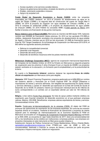Acceso equitativo a los servicios sociales básicos.
Apoyo a la gobernanza democrática, el estado de derecho y la movilidad.
Empleo, crecimiento sostenible e inclusivo.
Apoyo a la sociedad civil.
Fondo Árabe de Desarrollo Económico y Social, FADES: entre los proyectos
financiados por FADES destacan, en 2013, el proyecto de abastecimiento de agua en la
región de Tetuán (130M€) y la segunda fase de construcción del puerto de Tánger Med II
(50M€); en 2014 el proyecto de irrigación con agua desalada de Chtouka (160M€) y, en
2015 la autopista El Jadida-Safi (97M€) y el proyecto de abastecimiento de agua potable
de Chaouen (48M€). En 2016 FADES ha concedido 46M€ a Crédit agricole du Maroc para
facilitar el acceso a la financiación de las pymes marroquíes.
Banco Islámico para el Desarrollo(BID): Marruecos es miembro del BID desde 1976, habiendo
recibido casi 6500M$ de financiación desde entonces. En 2014 se han aprobado 310,3M$ en
créditos, destacando financiación acordada a los proyectos de abastecimiento de agua potable
de Agadir y Chtouka, mientras que en 2016 se han anunciado 101,5M$ de financiación para la
línea de TGV Tánger-Casablanca. En la Estrategia de Cooperación con Marruecos 2013-2016, el
BID define los siguientes sectores prioritarios:
Reforzar la competitividad comercial.
Desarollo rural integrado.
Desarrollo del sector privado.
Desarrollo de beneficios recíprocos entre los países miembros del BID.
Millennium Challenge Corporation (MCC): agencia de ccoperación internacional dependiente
del Congreso de los Estados Unidos, en 2016 ha firmado con Marruecos su segundo programa
de cooperación para los próximos 5 años (Compact II) por un importe de 450M$. Los proyectos
estarán centrados en la educación y la formación para la empleabilidad y en la productividad de
la tierra.
En cuanto a la financiación bilateral, podemos destacar las siguientes líneas de crédito
oficial a la exportación con Marruecos como país elegible.
Alemania. ERP Export Financing Programme: programa gestionado por el KfW IPEX en nombre
del Gobierno alemán y financiado por el Fondo Especial ERP. Se otorgan préstamos a
importadores de bienes y servicios alemanes. Son elegibles las exportaciones de capital, bienes
y servicios alemanes a países en desarrollo que aparezcan en la lista del Comité de Ayuda al
Desarrollo de la OCDE. El préstamo máximo por transacción individual será de 85 millones de
euros correspondiente a un contrato con un exportador alemán por valor de 100 millones de
euros.
Bélgica. Línea valona Fonds Pays émergents: Se trata de apoyo público mediante créditos a la
exportación para financiar proyectos de desarrollo económico en el que participen empresas
valonas. Máximo: 250.000€. Beneficiarios: empresas valonas exportadoras de bienes y servicios.
Concesionalidad mínima: 35%.
España. Fondo para la Internacionalización de la empresa (FIEM). El objeto del FIEM es
promover las operaciones de exportación de las empresas españolas, así como las de inversión
española directa en el exterior, mediante la financiación de operaciones y proyectos de interés
especial para la estrategia de internacionalización de la economía española. El FIEM en
Marruecos se encuadra en el Programa de Cooperación Financiera Hispano-Marroquí aprobado
en la RAN 2008, se encuentra en vigor hasta diciembre de 2017, tiene una concesionalidad del
42% y los beneficiarios de los créditos son instituciones o empresas públicas. Las empresas con
proyectos interesadas en este instrumento en Marruecos pueden dirigirse a:
Subdirección General de Política Comercial con Países Mediterráneos, África y Oriente Medio,
sgmedafom.sscc@comercio.mineco.es. Línea PYMES: por valor de 25M€ y 42% de
concesionalidad, destinada a financiar la compra de bienes y servicios por parte de pymes
marroquíes e hispano-marroquíes, todavía en negociación.
77
 