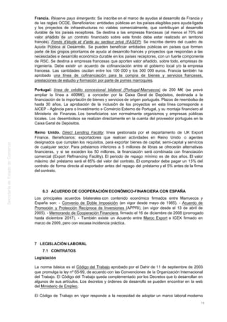 Francia. Réserve pays émergents: Se inscribe en el marco de ayudas al desarrollo de Francia y
de las reglas OCDE. Beneficiarios: entidades públicas en los países elegibles para ayuda ligada
y los proyectos de infraestructuras no viables comercialmente, que contribuyan al desarrollo
durable de los países receptores. Se destina a las empresas francesas (al menos el 70% del
valor añadido de un contrato financiado sobre este fondo debe estar realizado en territorio
francés). Fonds d'étude et d'aide au secteur privé (FASEP): Se inscribe dentro del cuadro de
Ayuda Pública al Desarrollo. Se pueden beneficiar entidades públicas en países que formen
parte de los gropos prioritarios de ayuda al desarrollo francés y proyectos que respondan a las
necesidades e desarrollo económico durable en los países receptores, con un fuerte componente
de RSC. Se destina a empresas francesas que aporten valor añadido, sobre todo, empresas de
ingeniería. Debe existir un acuerdo de cofinanciación entre el gobierno local y/o la empresa
francesa. Las cantidades oscilan entre los 100 000 y los 300 000 euros. Francia también ha
aprobado una línea de cofinanciación para la compra de bienes y servicios franceses,
prestaciones de estudio y formación por parte de pymes marroquíes.
Portugal: línea de crédito concesional bilateral (Portugal-Marruecos) de 200 M€ (se prevé
ampliar la línea a 400M€), a conceder por la Caixa Geral de Depósitos, destinada a la
financiación de la importación de bienes y servicios de origen portugués. Plazos de reembolso de
hasta 30 años. La aprobación de la inclusión de los proyectos en esta línea corresponde a
AICEP - Agência para o Investimento e Comércio Externo de Portugal, y su montaje financiero al
Ministerio de Finanzas. Los beneficiarios son normalmente organismos y empresas públicas
locales. Los desembolsos se realizan directamente en la cuenta del proveedor portugués en la
Caixa Geral de Depósitos.
Reino Unido. Direct Lending Facility: línea gestionada por el departamento de UK Export
Finance. Beneficiarios: exportadores que realicen actividades en Reino Unido o agentes
designados que cumplan los requisitos, para exportar bienes de capital, semi-capital y servicios
de cualquier sector. Para préstamos inferiores a 5 millones de libras se ofrecerán alternativas
financieras, y si se exceden los 50 millones, la financiación será combinada con financiación
comercial (Export Refinancing Facility). El periodo de repago mínimo es de dos años. El valor
máximo del préstamo será el 85% del valor del contrato. El comprador debe pagar un 15% del
contrato de forma directa al exportador antes del repago del préstamo y el 5% antes de la firma
del contrato.
6.3 ACUERDO DE COOPERACIÓN ECONÓMICO-FINANCIERA CON ESPAÑA
Los principales acuerdos bilaterales con contenido económico firmados entre Marruecos y
España son: - Convenio de Doble Imposición (en vigor desde mayo de 1985). - Acuerdo de
Promoción y Protección Recíproca de Inversiones (APPRI), (en vigor desde el 13 de abril de
2005). - Memorando de Cooperación Financiera, firmado el 16 de diciembre de 2008 (prorrogado
hasta diciembre 2017). - También existe un Acuerdo entre Maroc Export e ICEX firmado en
marzo de 2009, pero con escasa incidencia práctica.
7 LEGISLACIÓN LABORAL
7.1 CONTRATOS
Legislación
La norma básica es el Código del Trabajo aprobado por el Dahir de 11 de septiembre de 2003
que promulga la ley nº 65-99, de acuerdo con las Convenciones de la Organización Internacional
del Trabajo. El Código del Trabajo queda complementado por los Decretos que lo desarrollan en
algunos de sus artículos. Los decretos y órdenes de desarrollo se pueden encontrar en la web
del Ministerio de Empleo.
El Código de Trabajo en vigor responde a la necesidad de adoptar un marco laboral moderno
78
 