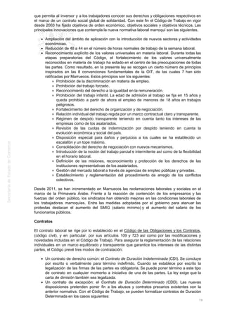 que permita al inversor y a los trabajadores conocer sus derechos y obligaciones respectivos en
el marco de un contrato social global de solidaridad. Con este fin el Código de Trabajo en vigor
desde 2003 ha fijado objetivos de orden económico, objetivos sociales y objetivos técnicos. Las
principales innovaciones que contempla la nueva normativa laboral marroquí son las siguientes.
Ampliación del ámbito de aplicación con la introducción de nuevos sectores y actividades
económicas.
Reducción de 48 a 44 en el número de horas normales de trabajo de la semana laboral.
Reconocimiento explícito de los valores universales en materia laboral. Durante todas las
etapas preparatorias del Código, el fortalecimiento de los valores universalmente
reconocidos en materia de trabajo ha estado en el centro de las preocupaciones de todas
las partes. Como resultado, en la presente ley se recogen un cierto número de principios
inspirados en las 8 convenciones fundamentales de la OIT, de las cuales 7 han sido
ratificadas por Marruecos. Estos principios son los siguientes:
Prohibición de la discriminación en materia de empleo.
Prohibición del trabajo forzado.
Reconocimiento del derecho a la igualdad en la remuneración.
Prohibición del trabajo infantil. La edad de admisión al trabajo se fija en 15 años y
queda prohibido a partir de ahora el empleo de menores de 18 años en trabajos
peligrosos.
Fortalecimiento del derecho de organización y de negociación.
Relación individual del trabajo regida por un marco contractual claro y transparente.
Régimen de despido transparente teniendo en cuenta tanto los intereses de las
empresas como de los asalariados.
Revisión de las cuotas de indemnización por despido teniendo en cuenta la
evolución económica y social del país.
Disposición especial para daños y perjuicios a los cuales se ha establecido un
escalafón y un tope máximo.
Consolidación del derecho de negociación con nuevos mecanismos.
Introducción de la noción del trabajo parcial e intermitente así como de la flexibilidad
en el horario laboral.
Definición de las misiones, reconocimiento y protección de los derechos de las
instituciones representativas de los asalariados.
Gestión del mercado laboral a través de agencias de empleo públicas y privadas.
Establecimiento y reglamentación del procedimiento de arreglo de los conflictos
colectivos.
Desde 2011, se han incrementado en Marruecos las reclamaciones laborales y sociales en el
marco de la Primavera Árabe. Frente a la reacción de contención de los empresarios y las
fuerzas del orden público, los sindicatos han obtenido mejoras en las condiciones laborales de
los trabajadores marroquíes. Entre las medidas adoptadas por el gobierno para atenuar las
protestas destacan el aumento del SMIG (salario mínimo) y el aumento del salario de los
funcionarios públicos.
Contratos
El contrato laboral se rige por lo establecido en el Código de las Obligaciones y los Contratos,
(código civil), y en particular, por sus artículos 109 y 723 así como por las modificaciones y
novedades incluidas en el Código de Trabajo. Para asegurar la reglamentación de las relaciones
individuales en un marco equilibrado y transparente que garantice los intereses de las distintas
partes, el Código prevé tres modos de contratación:
Un contrato de derecho común: el Contrato de Duración Indeterminada (CDI). Se concluye
por escrito o verbalmente para término indefinido. Cuando se establece por escrito la
legalización de las firmas de las partes es obligatoria. Se puede poner término a este tipo
de contrato en cualquier momento a iniciativa de una de las partes. La ley exige que la
carta de dimisión también sea legalizada.
Un contrato de excepción: el Contrato de Duración Determinado (CDD). Las nuevas
disposiciones pretenden poner fin a los abusos y contratos precarios existentes con la
anterior normativa. Con el Código de Trabajo, se pueden formalizar contratos de Duración
Determinada en los casos siguientes:
79
 