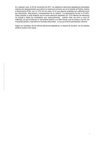 En cualquier caso, el 25 de noviembre de 2011, se celebraron elecciones legislativas anticipadas
(cámara de representantes) que dieron la victoria por primera vez en la historia al Partido Justicia
y Democracia (PJD), con un 27% de los votos, en lo que algunos analistas han calificado como
las “elecciones más limpias y transparentes de su historia”. La participación fue de un 47,40%.
Cabe recordar a este respecto que el censo electoral (alrededor de 13,6 millones de electores)
no incluye a todos los ciudadanos que “potencialmente” podrían votar (en torno a unos 20
millones), ya que se precisa un documento distinto a un DNI normal, que se otorga a raíz de una
inscripción previa y voluntaria en las listas electorales, lo que ya limita la participación efectiva.
Según los resultados de las últimas elecciones legislativas, el reparto de escaños de los partidos
políticos quedó como sigue:
8
 