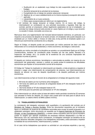 Sustitución de un asalariado cuyo trabajo ha sido suspendido (salvo en caso de
huelga).
Aumento temporal de la actividad de la empresa.
Cumplimiento de un trabajo de carácter estacional o temporal.
Apertura de un nuevo establecimiento en la misma empresa (a excepción del sector
agrícola).
Lanzamiento de un nuevo producto.
Otros casos excepcionales por definir por vía reglamentaria.
Un contrato de trabajo temporal: el trabajo interino. En el marco del código, la
intermediación en contratación es una actividad reconocida y regulada. Este tipo de
contrato permite al empresario utilizar legalmente asalariados sin ser el empleador. La
actividad de trabajo temporal está prevista en casos fijados por el código y cuya duración
no excede 3 meses, renovable una única vez.
Marruecos tiene una reglamentación del mercado laboral bastante restrictiva, en particular, con
respecto a los procesos de despido en el sector privado. Un empleador sólo puede despedir a un
empleado por un motivo válido e incluso en este caso, la ley permite al empleado apelar a un
tribunal que examinará las condiciones de su despido.
Según el Código, el despido puede ser pronunciado por motivo personal (es decir una falta
relacionada con la conducta del asalariado) o motivo económico, tecnológico o estructural.
El despido por motivo vinculado a la disciplina se somete a un procedimiento fijado por el Código
(mantenimiento, tentativa de conciliación, actas firmadas por las dos partes, llamada a la
inspección del trabajo, etc.). La prueba de la existencia de una conducta inapropiada del
asalariado incumbe al patrono.
El despido por motivos económicos, tecnológicos o estructurales es posible, con reserva de una
autorización del gobernador, siempre y cuando se pueda probar la existencia de dificultades
económicas que impidan el funcionamiento normal de la empresa.
El Código de Trabajo ha duplicado la indemnización por despido, e insta al patrono a respetar el
preaviso o pagar una indemnización de compensación de preaviso. Las indemnizaciones por
despido se abonan en caso de despido injustificado o de despido justificado por motivos
económicos.
Las indemnizaciones se fijan en función de la antigüedad en el trabajo del siguiente modo:
96 horas de salario por los 5 primeros años trabajados.
144 horas de salario por el periodo de antigüedad desde el 6º año trabajado hasta el 10º
año trabajado.
192 horas desde el 10º año trabajado hasta el 15º.
240 horas para los periodos que sobrepasen el 15º año trabajado.
Esta indemnización se calcula sobre la base del salario medio percibido durante las 52 semanas
que preceden la fecha de despido. En ningún caso puede servir de base para el cálculo de la
indemnización, un salario inferior al SMIG (salario mínimo).
7.2 TRABAJADORES EXTRANJEROS
La contratación del trabajador extranjero está supeditada a la aprobación del contrato por el
Ministerio de Trabajo y Asuntos Sociales. Entre los documentos requeridos por el ministerio
figura un certificado de ausencia de candidatos nacionales para ocupar el puesto propuesto a un
asalariado extranjero; dicho documento es expedido por la Agence Nationale de Promotion de
l’Emploi et des Compétences (ANAPEC), y existen ciertos supuestos para los que el ministerio
puede no exigirlo (por ejemplo empleados de empresas matrices desplazados a la filial en
Marruecos). Una vez autorizada dicha contratación, el trabajador extranjero se beneficia de los
mismos derechos laborales otorgados a los trabajadores nacionales y está autorizado a repatriar
la totalidad de sus emolumentos, indemnizaciones y sueldos
En el caso de los trabajadores que ejercen su actividad en una empresa española y que son
80
 