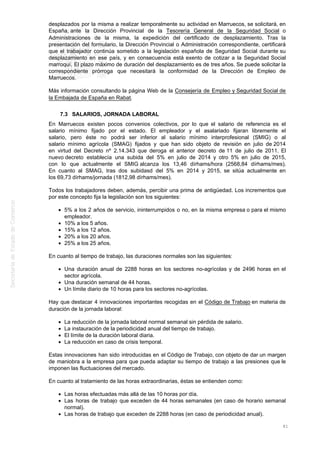 desplazados por la misma a realizar temporalmente su actividad en Marruecos, se solicitará, en
España, ante la Dirección Provincial de la Tesorería General de la Seguridad Social o
Administraciones de la misma, la expedición del certificado de desplazamiento. Tras la
presentación del formulario, la Dirección Provincial o Administración correspondiente, certificará
que el trabajador continúa sometido a la legislación española de Seguridad Social durante su
desplazamiento en ese país, y en consecuencia está exento de cotizar a la Seguridad Social
marroquí. El plazo máximo de duración del desplazamiento es de tres años. Se puede solicitar la
correspondiente prórroga que necesitará la conformidad de la Dirección de Empleo de
Marruecos.
Más información consultando la página Web de la Consejería de Empleo y Seguridad Social de
la Embajada de España en Rabat.
7.3 SALARIOS, JORNADA LABORAL
En Marruecos existen pocos convenios colectivos, por lo que el salario de referencia es el
salario mínimo fijado por el estado. El empleador y el asalariado fijaran libremente el
salario, pero éste no podrá ser inferior al salario mínimo interprofesional (SMIG) o al
salario mínimo agrícola (SMAG) fijados y que han sido objeto de revisión en julio de 2014
en virtud del Decreto nº 2.14.343 que deroga el anterior decreto de 11 de julio de 2011. El
nuevo decreto establecía una subida del 5% en julio de 2014 y otro 5% en julio de 2015,
con lo que actualmente el SMIG alcanza los 13,46 dírhams/hora (2568,84 dírhams/mes).
En cuanto al SMAG, tras dos subidasd del 5% en 2014 y 2015, se sitúa actualmente en
los 69,73 dírhams/jornada (1812,98 dírhams/mes).
Todos los trabajadores deben, además, percibir una prima de antigüedad. Los incrementos que
por este concepto fija la legislación son los siguientes:
5% a los 2 años de servicio, ininterrumpidos o no, en la misma empresa o para el mismo
empleador.
10% a los 5 años.
15% a los 12 años.
20% a los 20 años.
25% a los 25 años.
En cuanto al tiempo de trabajo, las duraciones normales son las siguientes:
Una duración anual de 2288 horas en los sectores no-agrícolas y de 2496 horas en el
sector agrícola.
Una duración semanal de 44 horas.
Un límite diario de 10 horas para los sectores no-agrícolas.
Hay que destacar 4 innovaciones importantes recogidas en el Código de Trabajo en materia de
duración de la jornada laboral:
La reducción de la jornada laboral normal semanal sin pérdida de salario.
La instauración de la periodicidad anual del tiempo de trabajo.
El límite de la duración laboral diaria.
La reducción en caso de crisis temporal.
Estas innovaciones han sido introducidas en el Código de Trabajo, con objeto de dar un margen
de maniobra a la empresa para que pueda adaptar su tiempo de trabajo a las presiones que le
imponen las fluctuaciones del mercado.
En cuanto al tratamiento de las horas extraordinarias, éstas se entienden como:
Las horas efectuadas más allá de las 10 horas por día.
Las horas de trabajo que exceden de 44 horas semanales (en caso de horario semanal
normal).
Las horas de trabajo que exceden de 2288 horas (en caso de periodicidad anual).
81
 