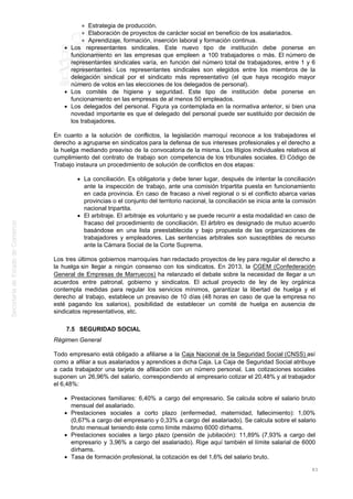 Estrategia de producción.
Elaboración de proyectos de carácter social en beneficio de los asalariados.
Aprendizaje, formación, inserción laboral y formación continua.
Los representantes sindicales. Este nuevo tipo de institución debe ponerse en
funcionamiento en las empresas que empleen a 100 trabajadores o más. El número de
representantes sindicales varía, en función del número total de trabajadores, entre 1 y 6
representantes. Los representantes sindicales son elegidos entre los miembros de la
delegación sindical por el sindicato más representativo (el que haya recogido mayor
número de votos en las elecciones de los delegados de personal).
Los comités de higiene y seguridad. Este tipo de institución debe ponerse en
funcionamiento en las empresas de al menos 50 empleados.
Los delegados del personal. Figura ya contemplada en la normativa anterior, si bien una
novedad importante es que el delegado del personal puede ser sustituido por decisión de
los trabajadores.
En cuanto a la solución de conflictos, la legislación marroquí reconoce a los trabajadores el
derecho a agruparse en sindicatos para la defensa de sus intereses profesionales y el derecho a
la huelga mediando preaviso de la convocatoria de la misma. Los litigios individuales relativos al
cumplimiento del contrato de trabajo son competencia de los tribunales sociales. El Código de
Trabajo instaura un procedimiento de solución de conflictos en dos etapas:
La conciliación. Es obligatoria y debe tener lugar, después de intentar la conciliación
ante la inspección de trabajo, ante una comisión tripartita puesta en funcionamiento
en cada provincia. En caso de fracaso a nivel regional o si el conflicto abarca varias
provincias o el conjunto del territorio nacional, la conciliación se inicia ante la comisión
nacional tripartita.
El arbitraje. El arbitraje es voluntario y se puede recurrir a esta modalidad en caso de
fracaso del procedimiento de conciliación. El árbitro es designado de mutuo acuerdo
basándose en una lista preestablecida y bajo propuesta de las organizaciones de
trabajadores y empleadores. Las sentencias arbitrales son susceptibles de recurso
ante la Cámara Social de la Corte Suprema.
Los tres últimos gobiernos marroquíes han redactado proyectos de ley para regular el derecho a
la huelga sin llegar a ningún consenso con los sindicatos. En 2013, la CGEM (Confederación
General de Empresas de Marruecos) ha relanzado el debate sobre la necesidad de llegar a un
acuerdos entre patronal, gobierno y sindicatos. El actual proyecto de ley de ley orgánica
contempla medidas para regular los servicios mínimos, garantizar la libertad de huelga y el
derecho al trabajo, establece un preaviso de 10 días (48 horas en caso de que la empresa no
esté pagando los salarios), posibilidad de establecer un comité de huelga en ausencia de
sindicatos representativos, etc.
7.5 SEGURIDAD SOCIAL
Régimen General
Todo empresario está obligado a afiliarse a la Caja Nacional de la Seguridad Social (CNSS) así
como a afiliar a sus asalariados y aprendices a dicha Caja. La Caja de Seguridad Social atribuye
a cada trabajador una tarjeta de afiliación con un número personal. Las cotizaciones sociales
suponen un 26,96% del salario, correspondiendo al empresario cotizar el 20,48% y al trabajador
el 6,48%:
Prestaciones familiares: 6,40% a cargo del empresario. Se calcula sobre el salario bruto
mensual del asalariado.
Prestaciones sociales a corto plazo (enfermedad, maternidad, fallecimiento): 1,00%
(0,67% a cargo del empresario y 0,33% a cargo del asalariado). Se calcula sobre el salario
bruto mensual teniendo éste como límite máximo 6000 dírhams.
Prestaciones sociales a largo plazo (pensión de jubilación): 11,89% (7,93% a cargo del
empresario y 3,96% a cargo del asalariado). Rige aquí también el límite salarial de 6000
dírhams.
Tasa de formación profesional, la cotización es del 1,6% del salario bruto.
83
 