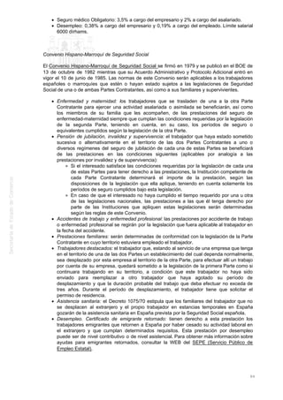 Seguro médico Obligatorio: 3,5% a cargo del empresario y 2% a cargo del asalariado.
Desempleo: 0,38% a cargo del empresario y 0,19% a cargo del empleado. Límite salarial
6000 dírhams.
Convenio Hispano-Marroquí de Seguridad Social
El Convenio Hispano-Marroquí de Seguridad Social se firmó en 1979 y se publicó en el BOE de
13 de octubre de 1982 mientras que su Acuerdo Administrativo y Protocolo Adicional entró en
vigor el 10 de junio de 1985. Las normas de este Convenio serán aplicables a los trabajadores
españoles o marroquíes que estén o hayan estado sujetos a las legislaciones de Seguridad
Social de una o de ambas Partes Contratantes, así como a sus familiares y supervivientes.
Enfermedad y maternidad: los trabajadores que se trasladen de una a la otra Parte
Contratante para ejercer una actividad asalariada o asimilada se beneficiarán, así como
los miembros de su familia que les acompañen, de las prestaciones del seguro de
enfermedad-maternidad siempre que cumplan las condiciones requeridas por la legislación
de la segunda Parte, teniendo en cuenta, en su caso, los períodos de seguro o
equivalentes cumplidos según la legislación de la otra Parte.
Pensión de jubilación, invalidez y supervivencia: el trabajador que haya estado sometido
sucesiva o alternativamente en el territorio de las dos Partes Contratantes a uno o
diversos regímenes del seguro de jubilación de cada una de estas Partes se beneficiará
de las prestaciones en las condiciones siguientes (aplicables por analogía a las
prestaciones por invalidez y de supervivencia):
Si el interesado satisface las condiciones requeridas por la legislación de cada una
de estas Partes para tener derecho a las prestaciones, la Institución competente de
cada Parte Contratante determinará el importe de la prestación, según las
disposiciones de la legislación que ella aplique, teniendo en cuenta solamente los
períodos de seguro cumplidos bajo esta legislación.
En caso de que el interesado no haya cumplido el tiempo requerido por una u otra
de las legislaciones nacionales, las prestaciones a las que él tenga derecho por
parte de las Instituciones que apliquen estas legislaciones serán determinadas
según las reglas de este Convenio.
Accidentes de trabajo y enfermedad profesional: las prestaciones por accidente de trabajo
o enfermedad profesional se regirán por la legislación que fuera aplicable al trabajador en
la fecha del accidente.
Prestaciones familiares: serán determinadas de conformidad con la legislación de la Parte
Contratante en cuyo territorio estuviera empleado el trabajador.
Trabajadores destacados: el trabajador que, estando al servicio de una empresa que tenga
en el territorio de una de las dos Partes un establecimiento del cual dependa normalmente,
sea desplazado por esta empresa al territorio de la otra Parte, para efectuar allí un trabajo
por cuenta de su empresa, quedará sometido a la legislación de la primera Parte como si
continuara trabajando en su territorio, a condición que este trabajador no haya sido
enviado para reemplazar a otro trabajador que haya agotado su período de
desplazamiento y que la duración probable del trabajo que deba efectuar no exceda de
tres años. Durante el período de desplazamiento, el trabajador tiene que solicitar el
permiso de residencia.
Asistencia sanitaria: el Decreto 1075/70 estipula que los familiares del trabajador que no
se desplacen al extranjero y el propio trabajador en estancias temporales en España
gozarán de la asistencia sanitaria en España prevista por la Seguridad Social española.
Desempleo. Certificado de emigrante retornado: tienen derecho a esta prestación los
trabajadores emigrantes que retornen a España por haber cesado su actividad laboral en
el extranjero y que cumplan determinados requisitos. Esta prestación por desempleo
puede ser de nivel contributivo o de nivel asistencial. Para obtener más información sobre
ayudas para emigrantes retornados, consultar la WEB del SEPE (Servicio Público de
Empleo Estatal).
84
 