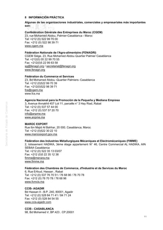 8 INFORMACIÓN PRÁCTICA
Algunas de las organizaciones industriales, comerciales y empresariales más importantes
son:
Confédération Générale des Entreprises du Maroc (CGEM)
23, rue Mohamed Abdou, Palmier-Casablanca - Maroc
Tel: +212 (0) 522 99 70 00
Fax: +212 (0) 522 98 39 71
www.cgem.ma
Fédération Nationale de l'Agro-alimentaire (FENAGRI)
CGEM Siège. 23, Rue Mohamed Abdou Quartier Palmier Casablanca
Tel: +212(0) 05 22 99 70 55
Fax: +212(0)5 22 99 63 58
sg@fenagri.org / secretariat@fenagri.org
www.fenagri.org
Fédération du Commerce et Services
23, Bd Mohamed Abdou -Quartier Palmiers- Casablanca
Tel: +212 (0)522 99 70 39
Fax: +212(0)522 98 39 71
fcs@cgem.ma
www.fcs.ma
Agencia Nacional para la Promoción de la Pequeña y Mediana Empresa
3, Avenue Annakhil 457 Lot 11, parcelle n° 3 Hay Riad, Rabat
Tel: +212 (0) 537 57 44 00
Fax: +212 (0) 537 57 20 70
info@anpme.ma
www.anpme.ma
MAROC EXPORT
Rue Ibn Majid Al Bahhar, 20 000. Casablanca, Maroc
Tel: +212 (0)522 30 22 10
www.marocexport.gov.ma
Fédération des Industries Métallurgiques Mécaniques et Electromécaniques (FIMME)
2, lotissement HADIKA, 3ème étage appartement N° 46, Centre Commercial AL HADIKA. AIN
SEBAA Casablanca
Tel: +212 (0) 522 35 13 03/07
Fax: +212 (0)5 22 35 12 38
fimme@menara.ma
www.fimme.ma
Fédération des Chambres de Commerce, d'Industrie et de Services du Maroc
6, Rue Erfoud, Hassan , Rabat
Tel: +212 (0) 537 76 70 51 / 76 68 96 / 76 70 78
Fax: +212 (0) 76 70 78 / 76 68 96
www.fcmcis.ma
CCIS- AGADIR
Bd Hassan II - B.P. 240, 80001, Agadir
Tel: +212 (0) 528 84 71 41 / 84 71 24
Fax: +212 (0) 528 84 54 55
www.ccis-agadir.com
CCIS - CASABLANCA
98, Bd Mohamed V, BP.423 . CP.20001
85
 