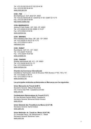 Tel: +212 (0) 522 26 43 27/ 522 26 44 38
Fax: +212 (0) 522 26 84 36
www.ccisc.gov.ma
CCIS - FES
Bd Chefchaouni - B.P. 2032 CP. 30001
Tel: +212 (0) 535 62 28 32 / (0)535 62 31 83 / (0)661 22 12 75
Fax: +212 (0) 535 62 68 84
http://www.ccisfes.org/
CCIS- MARRAKECH
Jenane El Harti Gueliz - B.P. 529 - CP. 40001
Tel: +212 (0)524 43 52 56/ (0)660 12 16 67
Fax: +212 (0)524 43 52 56
www.ccismar.org
CCIS - MEKNES
Place Abdelaziz Ben Driss - BP. 325 - CP. 50001
Tel: +212 (0)535 51 09 37/ 52 12 72
Fax: +212 (0)535 51 09 51
meknescci.com
CCIS - RABAT
Rue Ghandi - B.P.131 - CP. 10001
Tel: +212 (0)537 70 64 44
Fax : +212 (0)537 70 67 68
www.ccirabat.ma
CCIS - TANGER
Quartier administratif, BP. 411 - CP. 90001
Tel: +212 (0)539 94 63 76 / 77
Fax: +212 (0)539 94 63 78
www.ccist.gov.ma
Chambre de Commerce Internationale
Casablanca Technopark, route de Nouaceur RDC Bureaux nº163, 140 y 141
Tel: +212 (0)522 21 86 75
Fax: +212 (0)522 21 99 13
www.iccmaroc.ma
Los principales sindicatos profesionales en Marruecos son los siguientes:
Union Marocaine du Travail (U.M.T)
Secretario General : Miloudi Moukharik
232, Avenue des FAR - Casablanca 20 000
www.umt.ma
Confédération Démocratique du Travail (C.D.T)
64, Rue Mortada Palmier Maârif. Casablanca
Secretario General: Mohamed Noubir Amaoui
www.cdt.ma
Union Générale des Travailleurs du Maroc (U.G.T.M)
Secretario General: Hamid Chabat
www.ugtm.ma
Union Nationale du Travail au Maroc (U.N.T.M.)
23, Immeuble Fleury - Bd. Mohammed V – Rabat
Secretario General: Mohamed Yatim
www.untm.ma
86
 