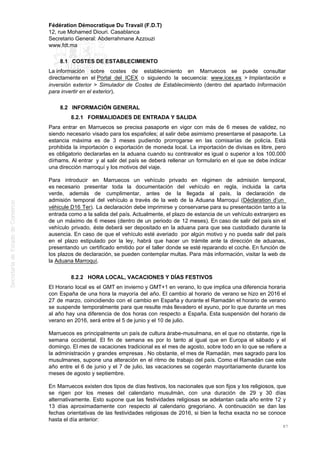 Fédération Démocratique Du Travail (F.D.T)
12, rue Mohamed Diouri. Casablanca
Secretario General: Abderrahmane Azzouzi
www.fdt.ma
8.1 COSTES DE ESTABLECIMIENTO
La información sobre costes de establecimiento en Marruecos se puede consultar
directamente en el Portal del ICEX o siguiendo la secuencia: www.icex.es > Implantación e
inversión exterior > Simulador de Costes de Establecimiento (dentro del apartado Información
para invertir en el exterior).
8.2 INFORMACIÓN GENERAL
8.2.1 FORMALIDADES DE ENTRADA Y SALIDA
Para entrar en Marruecos se precisa pasaporte en vigor con más de 6 meses de validez, no
siendo necesario visado para los españoles; al salir debe asimismo presentarse el pasaporte. La
estancia máxima es de 3 meses pudiendo prorrogarse en las comisarías de policía. Está
prohibida la importación o exportación de moneda local. La importación de divisas es libre, pero
es obligatorio declararlas en la aduana cuando su contravalor es igual o superior a los 100.000
dírhams. Al entrar y al salir del país se deberá rellenar un formulario en el que se debe indicar
una dirección marroquí y los motivos del viaje.
Para introducir en Marruecos un vehículo privado en régimen de admisión temporal,
es necesario presentar toda la documentación del vehículo en regla, incluida la carta
verde, además de cumplimentar, antes de la llegada al país, la declaración de
admisión temporal del vehículo a través de la web de la Aduana Marroquí (Déclaration d’un
véhicule D16 Ter). La declaración debe imprimirse y conservarse para su presentación tanto a la
entrada como a la salida del país. Actualmente, el plazo de estancia de un vehículo extranjero es
de un máximo de 6 meses (dentro de un periodo de 12 meses). En caso de salir del país sin el
vehículo privado, éste deberá ser depositado en la aduana para que sea custodiado durante la
ausencia. En caso de que el vehículo esté averiado por algún motivo y no pueda salir del país
en el plazo estipulado por la ley, habrá que hacer un trámite ante la dirección de aduanas,
presentando un certificado emitido por el taller donde se esté reparando el coche. En función de
los plazos de declaración, se pueden contemplar multas. Para más información, visitar la web de
la Aduana Marroquí.
8.2.2 HORA LOCAL, VACACIONES Y DÍAS FESTIVOS
El Horario local es el GMT en invierno y GMT+1 en verano, lo que implica una diferencia horaria
con España de una hora la mayoría del año. El cambio al horario de verano se hizo en 2016 el
27 de marzo, coincidiendo con el cambio en España y durante el Ramadán el horario de verano
se suspende temporalmente para que resulte más llevadero el ayuno, por lo que durante un mes
al año hay una diferencia de dos horas con respecto a España. Esta suspensión del horario de
verano en 2016, será entre el 5 de junio y el 10 de julio.
Marruecos es principalmente un país de cultura árabe-musulmana, en el que no obstante, rige la
semana occidental. El fin de semana es por lo tanto al igual que en Europa el sábado y el
domingo. El mes de vacaciones tradicional es el mes de agosto, sobre todo en lo que se refiere a
la administración y grandes empresas . No obstante, el mes de Ramadán, mes sagrado para los
musulmanes, supone una alteración en el ritmo de trabajo del país. Como el Ramadán cae este
año entre el 6 de junio y el 7 de julio, las vacaciones se cogerán mayoritariamente durante los
meses de agosto y septiembre.
En Marruecos existen dos tipos de días festivos, los nacionales que son fijos y los religiosos, que
se rigen por los meses del calendario musulmán, con una duración de 29 y 30 días
alternativamente. Esto supone que las festividades religiosas se adelantan cada año entre 12 y
13 días aproximadamente con respecto al calendario gregoriano. A continuación se dan las
fechas orientativas de las festividades religiosas de 2016, si bien la fecha exacta no se conoce
hasta el día anterior:
87
 