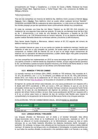 principalmente por Tánger y Casablanca, o a través de Ceuta y Melilla. Destacan las líneas
Algeciras-Tánger Med, Algeciras-Ceuta y Tarifa-Tánger Ville y las conexiones de Melilla con
Málaga y Almería.
Telecomunicaciones
Tres son las compañías con licencia de telefonía fija, telefonía móvil y acceso a Internet: Maroc
Telecom, Inwi y Meditel. Para telefonía móvil se puede utilizar cualquier terminal “liberado”
comprando una tarjeta SIM de cualquiera de estos operadores. Lo más común en Marruecos son
los móviles prepago ya que las operadoras hacen continuamente ofertas muy competitivas.
El coste de contratar una línea fija con Maroc Telecom es de 600 DH (IVA incluido). La
instalación de una segunda línea suele ser gratuita. El coste de una llamada local (de fijo a fijo)
es de 1 dírham/minuto y el coste de una llamada de Marruecos a España es de 2,50
dírhams/minuto y de 1,50 dírhams/minuto en horario reducido. Si no se dispone de teléfono, se
pueden realizar llamadas desde las numerosas cabinas y locutorios (o télé-boutiques).
Para llamar desde España a Marruecos, deberá marcar el 00 212 seguido del número de
teléfono marroquí sin el 0 inicial.
Para contratar Internet en casa, si no se cuenta con tarjeta de residencia marroquí, tendrá que
adelantar el valor de un año completo de contrato. Se puede optar por la versión inalámbrica
comprando un módem USB de Internet 3G con el que no se exige ningún compromiso de
estancia con la operadora de telecomunicaciones y suelen ofertar algún mes gratis comprando
este dispositivo móvil de conexión a Internet.
Las tres compañías han implementado en 2015 la nueva tecnología del 4G o 4G+ que permitirá
una óptima conexión a Internet desde los dispositivos móviles, aunque seguirá siendo operativa
la 3G. Las llamadas a países europeos (España inclusive) y de América del Norte desde un móvil
con contrato de postpago se incluyen en las ofertas como llamadas locales.
8.2.5 MONEDA Y TIPO DE CAMBIO
La moneda marroquí es el dírham (DH o MAD), dividido en 100 céntimos. Hay monedas de 5,
10, 20 y 50 céntimos y de 1, 2, 5 y 10 dírhams. Los billetes son de 20, 50, 100 y 200 dírhams.
Desde 2012, con motivo de la celebración de 57 años de independencia y de 25 de la casa
de moneda marroquí (Dar As-sikkah), se ha puesto en circulación un billete de 25 dírhams.
El régimen de cambio del dírham esta indexado, con una nueva ponderación con respecto al € y
$ desde abril 2015 (constituido a 60% por euros y 40% por dólares), lo que es uno de los
principales motivos que ha permitido a la moneda marroquí conservar una posición fuerte frente
al dólar. En el caso de una liberalización del régimen de cambios, no se podría predecir la
posición del dírham frente al dólar o el euro. Esta nueva ponderación del DH con respecto al € y
al $ es un primer paso hacia un régimen de tipo de cambios más flexible para mejorar la
competitividad y la recuperación de la economía de Marruecos frente a los choques externos.
EVOLUCIÓN DEL TIPO DE CAMBIO MEDIO ANUAL, SEGÚN BANK AL MAGRHIB.
Tipo de cambio 2013 2014 2015
Euro 11,158 11,156 10,934
Dólar EE.UU. 8,39 8,407 9,411
8.2.6 LENGUA OFICIAL Y RELIGIÓN
Las lenguas oficiales en Marruecos son el árabe y el bereber tamazight, ésta última
lengua reconocida como oficial en la modificación de la Constitución, realizada en 2011. El
francés se utiliza en el mundo empresarial y en la Administración, aunque se nota un cierto
retroceso de su uso. Están bastante difundidos los dialectos bereberes (tarifit, tamazight y
tachelhit). Sin embargo, la lengua más utilizada por los marroquíes es el dariya o árabe dialectal
marroquí. Al tratarse de una lengua oral y no oficializada ni homologada, no puede escribirse por
lo que todos los escritos oficiales, la educación o los periódicos están o en francés o en árabe
89
 
