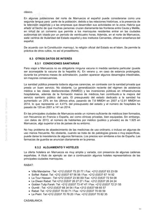 clásico.
En algunas poblaciones del norte de Marruecos el español puede considerarse como una
segunda lengua para parte de la población, debido a las relaciones históricas, a la presencia de
la televisión española y a las empresas que desarrollan sus actividades en la zona. Habría que
añadir el hecho de que muchas personas cruzan diariamente las fronteras entre Ceuta y Melilla,
en virtud de un convenio que permite a los marroquíes residentes entrar en las ciudades
autónomas sin visado por un período de veinticuatro horas. Además, en el norte de Marruecos,
siete centros de titularidad del Estado español y dos institutos Cervantes, ofrecen enseñanza del
español.
De acuerdo con la Constitución marroquí, la religión oficial del Estado es el Islam. Se permite la
práctica de otros cultos, no así el proselitismo.
8.3 OTROS DATOS DE INTERÉS
8.3.1 CONDICIONES SANITARIAS
Para viajar a Marruecos no es obligatoria ninguna vacuna ni medida sanitaria particular (puede
ser aconsejable la vacuna de la hepatitis A). En verano y, en caso de estancia prolongada,
durante los primeros meses de aclimatación, pueden aparecer algunos desarreglos intestinales,
sin mayores consecuencias.
La sanidad pública presenta todavía algunas carencias, en contraste con la sanidad privada que
presta un buen servicio. No obstante, La generalización reciente del régimen de asistencia
médica a las clases desfavorecidas (RAMED) y las inversiones públicas en infraestructuras
hospitalarias, además de la formación masiva de médicos, han contribuido a la mejora del
servicio sanitario público del país. El presupuesto del estado dedicado a la sanidad ha
aumentado un 25% en los últimos años, pasando de 7,6 MMDH en 2007 a 12,91 MMDH en
2014, lo que representa un 4,41% del presupuesto del estado y el número de hospitales ha
pasado de 120 en 2001 a 141 en 2014.
En las principales ciudades de Marruecos existe un número suficiente de médicos bien formados,
con frecuencia en Francia o España, así como clínicas privadas, bien equipadas. Sin embargo,
con datos de 2013, el número de habitantes por médico (publico y privado) es de 1.925 en
Marruecos, algo superior a los de países de su entorno.
No hay problema de abastecimiento de las medicinas de uso ordinario, o incluso en algunas de
uso menos frecuente. No obstante, cuando se trata de de patologías graves o muy específicas,
puede darse la inexistencia de algunos fármacos. Los precios son similares a los de España. Las
farmacias de guardia se anuncian diariamente en la prensa.
8.3.2 ALOJAMIENTO Y HOTELES
La oferta hotelera en Marruecos es muy amplia y variada, con presencia de algunas cadenas
españolas. A título de ejemplo se dan a continuación algunos hoteles representativos de las
principales ciudades marroquíes.
RABAT:
Villa Mandarine : Tel: +212 (0)537 75 20 77 / Fax: +212 (0)537 63 23 09
Sofitel Rabat: Tel: +212 (0)537 67 56 56 / Fax: +212 (0)537 67 14 92
La Tour Hassan : Tel:+212 (0)537 23 90 00/ Fax: +212 (0)537 72 54 08
Le Diwan Rabat: Tel:+212 (0)537 26 27 27 / Fax: +212 (0)537 26 24 24
Golden Tulip Farah: Tel: +212 (0)537 73 47 47 / Fax: +212 (0)537 72 21 55
Oumlil : Tel: +212 (0)537 68 34 54 / Fax +212 (0)537 68 65 57
Rabat: Tel: +212 (0)537 70 00 71 / Fax: +212 (0)537 70 00 59
Le Pietri: Tel:+212 (0)537 70 78 20 / Fax: +212 (0)537 70 82 35
CASABLANCA:
90
 