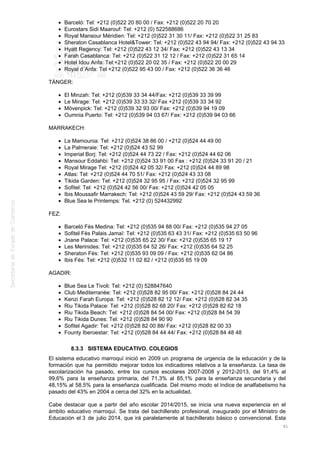 Barceló: Tel: +212 (0)522 20 80 00 / Fax: +212 (0)522 20 70 20
Eurostars Sidi Maarouf: Tel: +212 (0) 522588686
Royal Mansour Méridien: Tel: +212 (0)522 31 30 11/ Fax: +212 (0)522 31 25 83
Sheraton Casablanca Hotel&Tower: Tel: +212 (0)522 43 94 94/ Fax: +212 (0)522 43 94 33
Hyatt Regency: Tel: +212 (0)522 43 12 34/ Fax: +212 (0)522 43 13 34
Farah Casablanca: Tel: +212 (0)522 31 12 12 / Fax: +212 (0)522 31 65 14
Hotel Idou Anfa: Tel:+212 (0)522 20 02 35 / Fax: +212 (0)522 20 00 29
Royal d´Anfa: Tel +212 (0)522 95 43 00 / Fax: +212 (0)522 36 36 46
TÁNGER:
El Minzah: Tel: +212 (0)539 33 34 44/Fax: +212 (0)539 33 39 99
Le Mirage: Tel: +212 (0)539 33 33 32/ Fax +212 (0)539 33 34 92
Mövenpick: Tel: +212 (0)539 32 93 00/ Fax: +212 (0)539 94 19 09
Oumnia Puerto: Tel: +212 (0)539 94 03 67/ Fax: +212 (0)539 94 03 66
MARRAKECH:
La Mamounia: Tel: +212 (0)524 38 86 00 / +212 (0)524 44 49 00
La Palmeraie: Tel: +212 (0)524 43 52 99
Imperial Borj: Tel: +212 (0)524 44 73 22 / Fax: +212 (0)524 44 62 06
Mansour Eddahbi: Tel: +212 (0)524 33 91 00 Fax : +212 (0)524 33 91 20 / 21
Royal Mirage Tel: +212 (0)524 42 05 32/ Fax: +212 (0)524 44 89 98
Atlas: Tel: +212 (0)524 44 70 51/ Fax: +212 (0)524 43 33 08
Tikida Garden: Tel: +212 (0)524 32 95 95 / Fax: +212 (0)524 32 95 99
Sofitel: Tel: +212 (0)524 42 56 00/ Fax: +212 (0)524 42 05 05
Ibis Moussafir Marrakech: Tel: +212 (0)524 43 59 29/ Fax: +212 (0)524 43 59 36
Blue Sea le Printemps: Tel. +212 (0) 524432992
FEZ:
Barceló Fès Medina: Tel: +212 (0)535 94 88 00/ Fax: +212 (0)535 94 27 05
Sofitel Fès Palais Jamaï: Tel: +212 (0)535 63 43 31/ Fax: +212 (0)535 63 50 96
Jnane Palace: Tel: +212 (0)535 65 22 30/ Fax: +212 (0)535 65 19 17
Les Merinides: Tel: +212 (0)535 64 52 26/ Fax: +212 (0)535 64 52 25
Sheraton Fès: Tel: +212 (0)535 93 09 09 / Fax: +212 (0)535 62 04 86
Ibis Fès: Tel: +212 (0)532 11 02 82 / +212 (0)535 65 19 09
AGADIR:
Blue Sea Le Tivoli: Tel: +212 (0) 528847640
Club Mediterranée: Tel: +212 (0)528 82 95 00/ Fax: +212 (0)528 84 24 44
Kenzi Farah Europa: Tel: +212 (0)528 82 12 12/ Fax: +212 (0)528 82 34 35
Riu Tikida Palace: Tel: +212 (0)528 82 68 20/ Fax: +212 (0)528 82 62 18
Riu Tikida Beach: Tel: +212 (0)528 84 54 00/ Fax: +212 (0)528 84 54 39
Riu Tikida Dunes: Tel: +212 (0)528 84 90 90
Sofitel Agadir: Tel: +212 (0)528 82 00 88/ Fax: +212 (0)528 82 00 33
Founty Iberoestar: Tel: +212 (0)528 84 44 44/ Fax: +212 (0)528 84 48 48
8.3.3 SISTEMA EDUCATIVO. COLEGIOS
El sistema educativo marroquí inició en 2009 un programa de urgencia de la educación y de la
formación que ha permitido mejorar todos los indicadores relativos a la enseñanza. La tasa de
escolarización ha pasado, entre los cursos escolares 2007-2008 y 2012-2013, del 91,4% al
99,6% para la enseñanza primaria, del 71,3% al 85,1% para la enseñanza secundaria y del
48,15% al 58,5% para la enseñanza cualificada. Del mismo modo el índice de analfabetismo ha
pasado del 43% en 2004 a cerca del 32% en la actualidad.
Cabe destacar que a partir del año escolar 2014/2015, se inicia una nueva experiencia en el
ámbito educativo marroquí. Se trata del bachillerato profesional, inaugurado por el Ministro de
Educación el 3 de julio 2014, que irá paralelamente al bachillerato básico o convencional. Esta
91
 