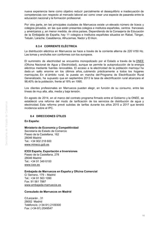 nueva experiencia tiene como objetivo reducir parcialmente el desequilibrio e inadecuación de
competencias con respecto al mercado laboral así como crear una especie de pasarela entre la
educación nacional y la formación profesional.
Por otra parte, en las principales ciudades de Marruecos existe un elevado número de liceos y
colegios privados, en las que están presentes colegios e institutos españoles, centros franceses
y americanos y, en menor medida, de otros países. Dependiendo de la Consejería de Educación
de la Embajada de España, hay 11 colegios e Institutos españoles situados en Rabat, Tánger,
Tetuán, Larache, Casablanca, Alhucemas, Nador y El Aiún.
8.3.4 CORRIENTE ELÉCTRICA
La distribución eléctrica en Marruecos se hace a través de la corriente alterna de 220 V/50 Hz.
Las tomas y enchufes son conformes con los europeos.
El suministro de electricidad se encuentra monopolizado por el Estado a través de la ONEE
(Oficina Nacional de Agua y Electricidad), aunque se permite la autoproducción de la energía
eléctrica mediante fuentes renovables. El acceso a la electricidad de la población marroquí ha
dado un salto enorme en los últimos años, cubriendo prácticamente a todos los hogares
marroquíes. En el ámbito rural, la puesta en marcha del Programa de Electrificación Rural
Generalizado, ha supuesto que en septiembre 2013 la tasa de electrificación rural alcanzara el
98,40% de la población, frente al 18% en 1995.
Los clientes profesionales en Marruecos pueden elegir, en función de su consumo, entre las
líneas de muy alta, alta, media y baja tensión.
En agosto de 2014, en el marco del contrato programa firmado entre el Gobierno y la ONEE, se
estableció una reforma del modo de tarificación de los servicios de distribución de agua y
electricidad. Esta reforma prevé subidas de tarifas durante los años 2015 a 2017 que tendrá
incidencia sobre el IPC.
8.4 DIRECCIONES ÚTILES
En España:
Ministerio de Economía y Competitividad
Secretaría de Estado de Comercio
Paseo de la Castellana, 162
28046 Madrid
Tel.: +34 902 218 600
www.mineco.gob.es
ICEX España, Exportación e Inversiones
Paseo de la Castellana, 278
28046 Madrid
Tel.: +34 91 349 6100
www.icex.es
Embajada de Marruecos en España y Oficina Comercial
C/ Serrano, 179 – Madrid
Tel.: +34 91 563 1090
Fax: 91 561 7887
www.embajada-marruecos.es
Consulado de Marruecos en Madrid
C/Leizarán , 31
28002 Madrid
Teléfono/s: (+34-91) 2109300
Fax: (+34-91) 2049547
92
 