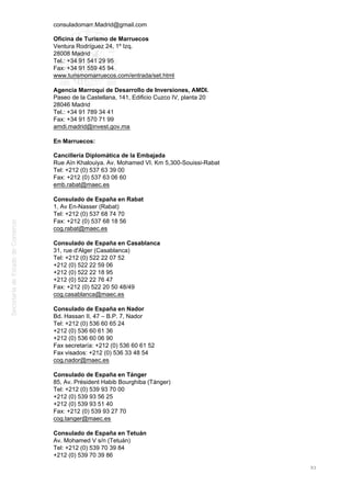 consuladomarr.Madrid@gmail.com
Oficina de Turismo de Marruecos
Ventura Rodríguez 24, 1º Izq.
28008 Madrid
Tel.: +34 91 541 29 95
Fax: +34 91 559 45 94
www.turismomarruecos.com/entrada/set.html
Agencia Marroquí de Desarrollo de Inversiones, AMDI.
Paseo de la Castellana, 141, Edificio Cuzco IV, planta 20
28046 Madrid
Tel.: +34 91 789 34 41
Fax: +34 91 570 71 99
amdi.madrid@invest.gov.ma
En Marruecos:
Cancillería Diplomática de la Embajada
Rue Aïn Khalouiya. Av. Mohamed VI. Km 5,300-Souissi-Rabat
Tel: +212 (0) 537 63 39 00
Fax: +212 (0) 537 63 06 60
emb.rabat@maec.es
Consulado de España en Rabat
1, Av En-Nasser (Rabat)
Tel: +212 (0) 537 68 74 70
Fax: +212 (0) 537 68 18 56
cog.rabat@maec.es
Consulado de España en Casablanca
31, rue d'Alger (Casablanca)
Tel: +212 (0) 522 22 07 52
+212 (0) 522 22 59 06
+212 (0) 522 22 18 95
+212 (0) 522 22 76 47
Fax: +212 (0) 522 20 50 48/49
cog.casablanca@maec.es
Consulado de España en Nador
Bd. Hassan II, 47 – B.P. 7, Nador
Tel: +212 (0) 536 60 65 24
+212 (0) 536 60 61 36
+212 (0) 536 60 06 90
Fax secretaría: +212 (0) 536 60 61 52
Fax visados: +212 (0) 536 33 48 54
cog.nador@maec.es
Consulado de España en Tánger
85, Av. Président Habib Bourghiba (Tánger)
Tel: +212 (0) 539 93 70 00
+212 (0) 539 93 56 25
+212 (0) 539 93 51 40
Fax: +212 (0) 539 93 27 70
cog.tanger@maec.es
Consulado de España en Tetuán
Av. Mohamed V s/n (Tetuán)
Tel: +212 (0) 539 70 39 84
+212 (0) 539 70 39 86
93
 