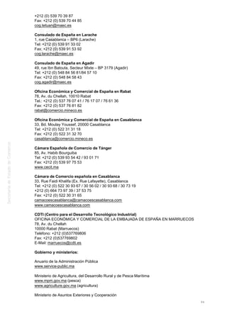 +212 (0) 539 70 39 87
Fax: +212 (0) 539 70 44 85
cog.tetuan@maec.es
Consulado de España en Larache
1, rue Casablanca – BP6 (Larache)
Tel: +212 (0) 539 91 33 02
Fax: +212 (0) 539 91 53 92
cog.larache@maec.es
Consulado de España en Agadir
49, rue Ibn Batouta, Secteur Mixte – BP 3179 (Agadir)
Tel: +212 (0) 548 84 56 81/84 57 10
Fax: +212 (0) 548 84 58 43
cog.agadir@maec.es
Oficina Económica y Comercial de España en Rabat
78, Av. du Chellah, 10010 Rabat
Tel.: +212 (0) 537 76 07 41 / 76 17 07 / 76 61 36
Fax: +212 (0) 537 76 81 82
rabat@comercio.mineco.es
Oficina Económica y Comercial de España en Casablanca
33, Bd. Moulay Youssef, 20000 Casablanca
Tel: +212 (0) 522 31 31 18
Fax: +212 (0) 522 31 32 70
casablanca@comercio.mineco.es
Cámara Española de Comercio de Tánger
85, Av. Habib Bourguiba
Tel: +212 (0) 539 93 54 42 / 93 01 71
Fax: +212 (0) 539 97 75 53
www.cecit.ma
Cámara de Comercio española en Casablanca
33, Rue Faidi Khalifa (Ex. Rue Lafayette), Casablanca
Tel: +212 (0) 522 30 93 67 / 30 56 02 / 30 93 68 / 30 73 19
+212 (0) 664 73 97 39 / 37 53 75
Fax: +212 (0) 522 30 31 65
camacoescasablanca@camacoescasablanca.com
www.camacoescasablanca.com
CDTI (Centro para el Desarrollo Tecnológico Industrial)
OFICINA ECONÓMICA Y COMERCIAL DE LA EMBAJADA DE ESPAÑA EN MARRUECOS
78, Av. du Chellah
10000 Rabat (Marruecos)
Teléfono: +212 (0)537769806
Fax: +212 (0)537769802
E-Mail: marruecos@cdti.es
Gobierno y ministerios:
Anuario de la Administración Pública
www.service-public.ma
Ministerio de Agricultura, del Desarrollo Rural y de Pesca Marítima
www.mpm.gov.ma (pesca)
www.agriculture.gov.ma (agricultura)
Ministerio de Asuntos Exteriores y Cooperación
94
 