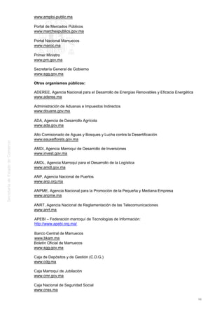 www.emploi-public.ma
Portal de Mercados Públicos
www.marchespublics.gov.ma
Portal Nacional Marruecos
www.maroc.ma
Primer Ministro
www.pm.gov.ma
Secretaría General de Gobierno
www.sgg.gov.ma
Otros organismos públicos:
ADEREE, Agencia Nacional para el Desarrollo de Energías Renovables y Eficacia Energética
www.aderee.ma
Administración de Aduanas e Impuestos Indirectos
www.douane.gov.ma
ADA, Agencia de Desarrollo Agrícola
www.ada.gov.ma
Alto Comisionado de Aguas y Bosques y Lucha contra la Desertificación
www.eauxetforets.gov.ma
AMDI, Agencia Marroquí de Desarrollo de Inversiones
www.invest.gov.ma
AMDL, Agencia Marroquí para el Desarrollo de la Logística
www.amdl.gov.ma
ANP, Agencia Nacional de Puertos
www.anp.org.ma
ANPME, Agencia Nacional para la Promoción de la Pequeña y Mediana Empresa
www.anpme.ma
ANRT, Agencia Nacional de Reglamentación de las Telecomunicaciones
www.anrt.ma
APEBI – Federación marroquí de Tecnologías de Información:
http://www.apebi.org.ma/
Banco Central de Marruecos
www.bkam.ma
Boletín Oficial de Marruecos
www.sgg.gov.ma
Caja de Depósitos y de Gestión (C.D.G.)
www.cdg.ma
Caja Marroquí de Jubilación
www.cmr.gov.ma
Caja Nacional de Seguridad Social
www.cnss.ma
96
 