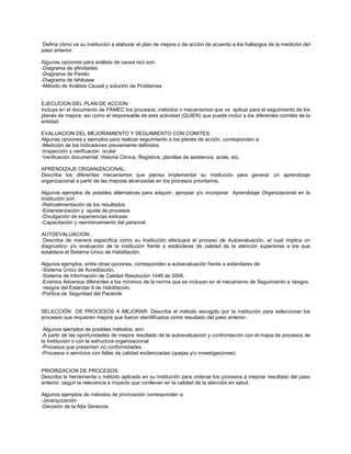 Defina cómo va su institución a elaborar el plan de mejora o de acción de acuerdo a los hallazgos de la medición del paso anterior. 
Algunas opciones para análisis de causa raíz son: 
-Diagrama de afinidades 
-Diagrama de Pareto 
-Diagrama de Ishikawa 
-Método de Análisis Causal y solución de Problemas 
. 
EJECUCION DEL PLAN DE ACCION: 
Incluya en el documento de PAMEC los procesos, métodos o mecanismos que va aplicar para el seguimiento de los planes de mejora; así como el responsable de esta actividad (QUIEN) que puede incluir a los diferentes comités de la entidad. 
EVALUACION DEL MEJORAMIENTO Y SEGUIMIENTO CON COMITES: 
Algunas opciones y ejemplos para realizar seguimiento a los planes de acción, corresponden a: 
-Medición de los Indicadores previamente definidos 
-Inspección o verificación ocular 
-Verificación documental: Historia Clínica, Registros, planillas de asistencia, actas, etc. 
APRENDIZAJE ORGANIZACIONAL: 
Describa los diferentes mecanismos que piensa implementar su institución para generar un aprendizaje organizacional a partir de las mejoras alcanzadas en los procesos prioritarios. 
Algunos ejemplos de posibles alternativas para adquirir, apropiar y/o incorporar Aprendizaje Organizacional en la Institución son: 
-Retroalimentación de los resultados 
-Estandarización y ajuste de procesos 
-Divulgación de experiencias exitosas 
-Capacitación y reentrenamiento del personal 
AUTOEVALUACION:. 
Describa de manera específica como su Institución efectuará el proceso de Autoevaluación, el cual implica un diagnostico y/o evaluación de la institución frente a estándares de calidad de la atención superiores a los que establece el Sistema Único de Habilitación. 
Algunos ejemplos, entre otras opciones, corresponden a autoevaluación frente a estándares de: 
-Sistema Único de Acreditación, 
-Sistema de Información de Calidad Resolución 1446 de 2006. 
-Eventos Adversos diferentes a los mínimos de la norma que se incluyan en el mecanismo de Seguimiento a riesgos 
riesgos del Estándar 9 de Habilitación. 
-Política de Seguridad del Paciente 
SELECCIÓN DE PROCESOS A MEJORAR: Describa el método escogido por la institución para seleccionar los procesos que requieren mejora que fueron identificados como resultado del paso anterior. 
Algunos ejemplos de posibles métodos, son: 
-A partir de las oportunidades de mejora resultado de la autoevaluación y confrontación con el mapa de procesos de la Institución o con la estructura organizacional 
-Procesos que presentan no conformidades 
-Procesos o servicios con fallas de calidad evidenciadas (quejas y/o investigaciones) 
PRIORIZACION DE PROCESOS: 
Describa la herramienta o método aplicado en su Institución para ordenar los procesos a mejorar resultado del paso anterior, según la relevancia e impacto que conllevan en la calidad de la atención en salud. 
Algunos ejemplos de métodos de priorización corresponden a: 
-Jerarquización 
-Decisión de la Alta Gerencia  