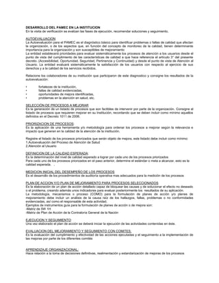 DESARROLLO DEL PAMEC EN LA INSTITUCION 
En la visita de verificación se evalúan las fases de ejecución, recomendar soluciones y seguimiento. 
AUTOEVALUACION 
La Autoevaluación para el PAMEC es el diagnóstico básico para identificar problemas o fallas de calidad que afectan la organización, o de los aspectos que, en función del concepto de monitoreo de la calidad, tienen determinante importancia para la organización y son susceptibles de mejoramiento 
La entidad establecerá prioridades para evaluar sistemáticamente los procesos de atención a los usuarios desde el punto de vista del cumplimiento de las características de calidad a que hace referencia el artículo 3° del presente decreto. (Accesibilidad, Oportunidad, Seguridad, Pertinencia y Continuidad) y desde el punto de vista de Atención al Usuario. La entidad evaluará sistemáticamente la satisfacción de los usuarios con respecto al ejercicio de sus derechos y a la calidad de los servicios recibidos. 
Relacione los colaboradores de su institución que participaron de este diagnostico y consigne los resultados de la autoevaluación: 
• fortalezas de la institución, 
• fallas de calidad evidenciadas, 
• oportunidades de mejora identificadas, 
• problemas en la atención en salud, etc. 
SELECCIÓN DE PROCESOS A MEJORAR 
Es la generación de un listado de procesos que son factibles de intervenir por parte de la organización. Consigne el listado de procesos que requieren mejorar en su Institución, recordando que se deben incluir como mínimo aquellos definidos en el Decreto 1011 de 2006. 
PRIORIZACION DE PROCESOS: 
Es la aplicación de una herramienta y/o metodología para ordenar los procesos a mejorar según la relevancia e impacto que generan en la calidad de la atención de la institución. 
Registre el listado de los procesos priorizados que serán objeto de mejora, este listado debe incluir como mínimo: 
1.Autoevaluación del Proceso de Atención de Salud 
2.Atención al Usuario 
DEFINICION DE LA CALIDAD ESPERADA: 
Es la determinación del nivel de calidad esperado a lograr por cada uno de los procesos priorizados 
Para cada uno de los procesos priorizados en el paso anterior, determine el estándar o meta a alcanzar, esto es la calidad esperada. . 
MEDICION INICIAL DEL DESEMPEÑO DE LOS PROCESOS 
Es el desarrollo de los procedimientos de auditoría operativa mas adecuados para la medición de los procesos 
PLAN DE ACCION Y/O PLAN DE MEJORAMIENTO PARA PROCESOS SELECCIONADOS 
Es la elaboración de un plan de acción detallado capaz de bloquear las causas y de solucionar el efecto no deseado o el problema, creando además unos indicadores para evaluar posteriormente los resultados de su aplicación. 
La metodología, mecanismos o proceso (COMO) para la formulación de planes de acción y/o planes de mejoramiento debe incluir un análisis de la causa raíz de los hallazgos, fallas, problemas o no conformidades evidenciadas, así como el responsable de esta actividad. 
Ejemplos de instrumentos guía para la formulación de planes de acción o de mejora son: 
-Matriz de 5W 1H 
-Matriz de Plan de Acción de la Contraloría General de la Nación 
EJECUCION Y SEGUIMIENTO: 
Una vez elaborado el plan de acción se deberá iniciar la ejecución de las actividades contenidas en éste. 
EVALUACION DEL MEJORAMIENTO Y SEGUIMIENTO CON COMITES: 
Es la evaluación del cumplimiento y efectividad de las acciones ejecutadas y el seguimiento a la implementación de las mejoras por parte de los diferentes comités 
APRENDIZAJE ORGANIZACIONAL: 
Hace relación a la toma de decisiones definitivas, realimentación y estandarización de mejoras de los procesos 
