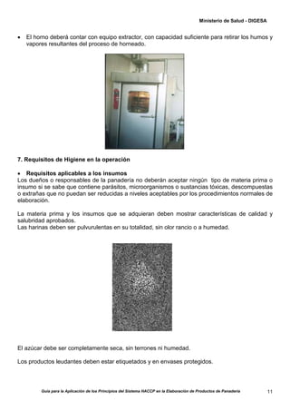 Ministerio de Salud - DIGESA


•   El horno deberá contar con equipo extractor, con capacidad suficiente para retirar los humos y
    vapores resultantes del proceso de horneado.




7. Requisitos de Higiene en la operación

• Requisitos aplicables a los insumos
Los dueños o responsables de la panadería no deberán aceptar ningún tipo de materia prima o
insumo si se sabe que contiene parásitos, microorganismos o sustancias tóxicas, descompuestas
o extrañas que no puedan ser reducidas a niveles aceptables por los procedimientos normales de
elaboración.

La materia prima y los insumos que se adquieran deben mostrar características de calidad y
salubridad aprobados.
Las harinas deben ser pulvurulentas en su totalidad, sin olor rancio o a humedad.




El azúcar debe ser completamente seca, sin terrones ni humedad.

Los productos leudantes deben estar etiquetados y en envases protegidos.



         Guía para la Aplicación de los Principios del Sistema HACCP en la Elaboración de Productos de Panadería         11
 