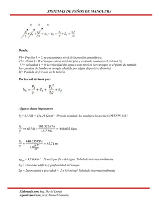SISTEMAS DE PAÑOS DE MANGUERA

Dónde:
P1= Presión 1 = 0, se encuentra a nivel de la presión atmosférica.
Z1= Altura 1= 0, el tanque está a nivel del piso y es donde comienza el sistema (0)
V1= velocidad 1 = 0, la velocidad del agua a este nivel es cero porque es el punto de partida.
ha= presión de bombeo o energía añadida por algún dispositivo (bomba).
hf= Perdida de fricción en la tubería.
Por lo cual decimos que:

Algunos datos importantes
= 65 PSI = 454,21 KN/m² Presión residual. Lo establece la norma COVENIN 1331

= 9,8 KN/m³

Peso Especifico del agua. Tabulado internacionalmente

= Altura del edificio y profundidad del tanque.
2g = 2(constante) x gravedad = 2 x 9,8 m/seg² Tabulado internacionalmente

Elaborado por: Ing. David Durán
Agradecimiento: prof. Samuel Lameda.

 