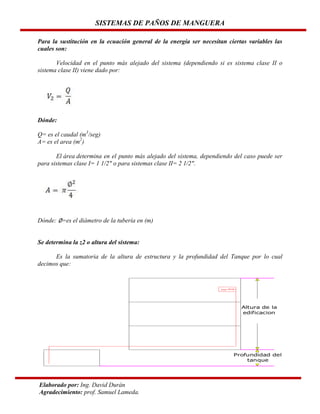 SISTEMAS DE PAÑOS DE MANGUERA
Para la sustitución en la ecuación general de la energía ser necesitan ciertas variables las
cuales son:
Velocidad en el punto más alejado del sistema (dependiendo si es sistema clase II o
sistema clase II) viene dado por:

Dónde:
Q= es el caudal (m3/seg)
A= es el area (m2)
El área determina en el punto más alejado del sistema, dependiendo del caso puede ser
para sistemas clase I= 1 1/2" o para sistemas clase II= 2 1/2".

Dónde: ∅=es el diámetro de la tubería en (m)

Se determina la z2 o altura del sistema:
Es la sumatoria de la altura de estructura y la profundidad del Tanque por lo cual
decimos que:

Elaborado por: Ing. David Durán
Agradecimiento: prof. Samuel Lameda.

 