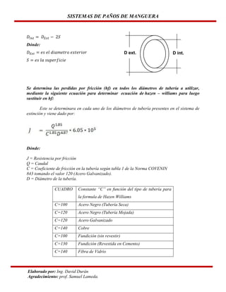 SISTEMAS DE PAÑOS DE MANGUERA

Dónde:
D ext.

D int.

Se determina las perdidas por fricción (hf) en todos los diámetros de tubería a utilizar,
mediante la siguiente ecuación para determinar ecuación de hazen – williams para luego
sustituir en hf:
Este se determinara en cada uno de los diámetros de tubería presentes en el sistema de
extinción y viene dado por:

Dónde:
J = Resistencia por fricción
Q = Caudal
C = Coeficiente de fricción en la tubería según tabla 1 de la Norma COVENIN
843 tomando el valor 120 (Acero Galvanizado).
D = Diámetro de la tubería.
CUADRO

Constante “C” en función del tipo de tubería para
la formula de Hazen Williams

C=100

Acero Negro (Tubería Seca)

C=120

Acero Negro (Tubería Mojada)

C=120

Acero Galvanizado

C=140

Cobre

C=100

Fundición (sin revestir)

C=130

Fundición (Revestida en Cemento)

C=140

Fibra de Vidrio

Elaborado por: Ing. David Durán
Agradecimiento: prof. Samuel Lameda.

 