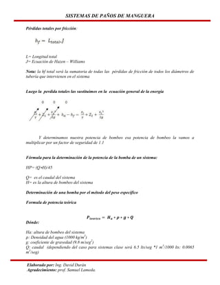 SISTEMAS DE PAÑOS DE MANGUERA
Pérdidas totales por fricción:

L= Longitud total
J= Ecuación de Hazen – Williams
Nota: la hf total será la sumatoria de todas las pérdidas de fricción de todos los diámetros de
tubería que intervienen en el sistema

Luego la perdida totales las sustituimos en la ecuación general de la energía

Y determinamos nuestra potencia de bombeo esa potencia de bombeo la vamos a
multiplicar por un factor de seguridad de 1.1

Fórmula para la determinación de la potencia de la bomba de un sistema:
HP= (Q H)/45
Q= es el caudal del sistema
H= es la altura de bombeo del sistema
Determinación de una bomba por el método del peso específico
Formula de potencia teórica

Dónde:
Ha: altura de bombeo del sistema
: Densidad del agua (1000 kg/m3)
g: coeficiente de gravedad (9.8 m/seg2)
Q: caudal (dependiendo del caso para sistemas clase será 6.5 lts/seg *1 m3/1000 lts: 0.0065
m3/seg)
Elaborado por: Ing. David Durán
Agradecimiento: prof. Samuel Lameda.

 