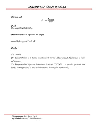 SISTEMAS DE PAÑOS DE MANGUERA

Potencia real

Donde

Determinación de la capacidad del tanque

Dónde:

V = Volumen
Q = Caudal Mínimo de la Bomba (lo establece la norma COVENIN 1331 dependiendo la clase
del sistema).
T = Tiempo mínimo requerido (lo establece la norma COVENIN 1331 que dice que te de una
hora o 3600 segundos a la hora de la ocurrencia de cualquier eventualidad)

Elaborado por: Ing. David Durán
Agradecimiento: prof. Samuel Lameda.

 