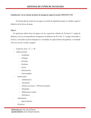 SISTEMAS DE PAÑOS DE MANGUERA

Clasificación de un sistema de paños de manguera según la norma COVENIN 1331

El sistema fijo de extinción con agua con medio de impulsión propia se clasifica según el
diámetro de las bocas de agua.

Clase I
Es aquel que utiliza bocas de aguas con sus respectivas válvulas de 38.1mm (1 ½ pulg) de
diámetro con sus correspondientes mangueras de diámetro de 38.1 mm (1 ½ pulg) conectadas a
la boca y colocadas en porta mangueras o arrolladas en espiral dentro del gabinete, o arrollada
sobre un carrete circular, ejemplo:

-

Comercio clase “A” y “B”

-

Educacionales:
-

Colegios

-

Escuelas

-

Institutos

-

Liceos

-

Laboratorios

-

Academias

Universidades

Asistenciales:
-

Ancianatos

-

Clínica con áreas ≤ 500 m2 por planta

-

Hospitales

-

Medicaturas rurales

-

Ambulatorios

Policlínica

Alojamiento:
-

Aparto Hoteles

Turísticos
Elaborado por: Ing. David Durán
Agradecimiento: prof. Samuel Lameda.

 