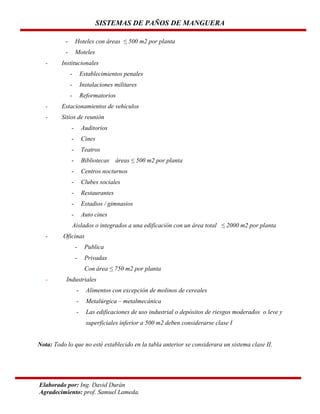 SISTEMAS DE PAÑOS DE MANGUERA
-

Hoteles con áreas ≤ 500 m2 por planta
Moteles

Institucionales
-

Establecimientos penales

-

Instalaciones militares

-

Reformatorios

-

Estacionamientos de vehículos

-

Sitios de reunión
-

Auditorios

-

Cines

-

Teatros

-

Bibliotecas

-

Centros nocturnos

-

Clubes sociales

-

Restaurantes

-

Estadios / gimnasios

-

Auto cines

áreas ≤ 500 m2 por planta

Aislados o integrados a una edificación con un área total ≤ 2000 m2 por planta
-

Oficinas
-

Publica

-

Privadas
Con área ≤ 750 m2 por planta

-

Industriales
-

Alimentos con excepción de molinos de cereales

-

Metalúrgica – metalmecánica

-

Las edificaciones de uso industrial o depósitos de riesgos moderados o leve y
superficiales inferior a 500 m2 deben considerarse clase I

Nota: Todo lo que no esté establecido en la tabla anterior se considerara un sistema clase II.

Elaborado por: Ing. David Durán
Agradecimiento: prof. Samuel Lameda.

 