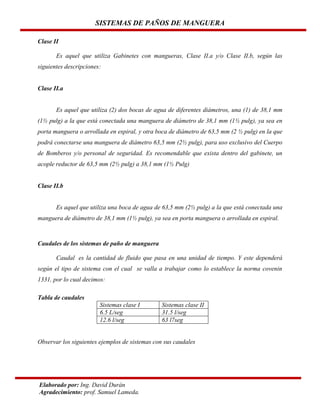 SISTEMAS DE PAÑOS DE MANGUERA
Clase II
Es aquel que utiliza Gabinetes con mangueras, Clase II.a y/o Clase II.b, según las
siguientes descripciones:

Clase II.a

Es aquel que utiliza (2) dos bocas de agua de diferentes diámetros, una (1) de 38,1 mm
(1½ pulg) a la que está conectada una manguera de diámetro de 38,1 mm (1½ pulg), ya sea en
porta manguera o arrollada en espiral, y otra boca de diámetro de 63,5 mm (2 ½ pulg) en la que
podrá conectarse una manguera de diámetro 63,5 mm (2½ pulg), para uso exclusivo del Cuerpo
de Bomberos y/o personal de seguridad. Es recomendable que exista dentro del gabinete, un
acople reductor de 63,5 mm (2½ pulg) a 38,1 mm (1½ Pulg)

Clase II.b

Es aquel que utiliza una boca de agua de 63,5 mm (2½ pulg) a la que está conectada una
manguera de diámetro de 38,1 mm (1½ pulg), ya sea en porta manguera o arrollada en espiral.

Caudales de los sistemas de paño de manguera
Caudal es la cantidad de fluido que pasa en una unidad de tiempo. Y este dependerá
según el tipo de sistema con el cual se valla a trabajar como lo establece la norma covenin
1331, por lo cual decimos:
Tabla de caudales
Sistemas clase I
6.5 L/seg
12.6 l/seg

Sistemas clase II
31.5 l/seg
63 l7seg

Observar los siguientes ejemplos de sistemas con sus caudales

Elaborado por: Ing. David Durán
Agradecimiento: prof. Samuel Lameda.

 