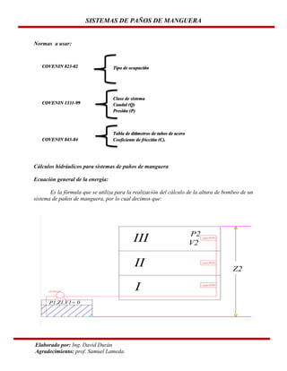 SISTEMAS DE PAÑOS DE MANGUERA

Normas a usar:

COVENIN 823-02

Tipo de ocupación

COVENIN 1331-99

Clase de sistema
Caudal (Q)
Presión (P)

COVENIN 843-84

Tabla de diámetros de tubos de acero
Coeficiente de fricción (C).

Cálculos hidráulicos para sistemas de paños de manguera
Ecuación general de la energía:
Es la fórmula que se utiliza para la realización del cálculo de la altura de bombeo de un
sistema de paños de manguera, por lo cual decimos que:

Elaborado por: Ing. David Durán
Agradecimiento: prof. Samuel Lameda.

 