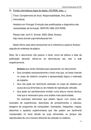 GUIA de Elaboração da PAP
11
D) Fontes informáticas (base de dados, CD-ROM, sites…)
Título: Complemento do título. Responsabilidade, Ano. [fonte
informática].
Hotelaria em Portugal: Evolução das qualificações e diagnostico das
necessidades de formação. INOFOR,1999. [CD-ROM]
Placas-mãe. Jonh C. Dvorak, 2002. [Site]. Acesso:
http://www.dvorak.org/motherboards.htm
Neste último caso deve acrescentar-se à referência a palavra Acesso:
seguida do endereço da página.
Nota: Se o documento não possuir o local, nome da editora e data da
publicação deverão utilizar-se as abreviaturas s.I., s.n. e s.d.
respetivamente.
Anexos que serão utilizados para apresentar um documento:
Que completa necessariamente o texto mas que, se fosse inserido
no corpo do relatório romperia a apresentação lógica e ordenada
do trabalho.
Que não pode ser facilmente colocado no corpo do relatório por
causa da sua dimensão ou do método de reprodução utilizado.
Que pode ser perfeitamente omitido numa leitura menos técnica,
mas que é necessário para uma análise mais aprofundada.
Os eventuais elementos que podem figurar num anexo são:
exemplos de experiências, descrições de procedimentos e cálculos,
listagens de programas de computador, ilustrações, fotografias, mapas,
desenhos e quadros suplementares que não podem ser facilmente
incorporados no texto devido às suas dimensões ou porque são
reproduzidos de uma maneira diferente da utilizada no relatório.
 