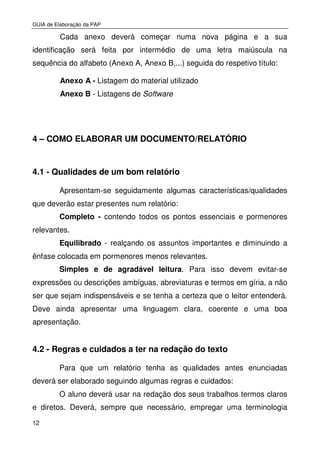 GUIA de Elaboração da PAP
12
Cada anexo deverá começar numa nova página e a sua
identificação será feita por intermédio de uma letra maiúscula na
sequência do alfabeto (Anexo A, Anexo B,...) seguida do respetivo título:
Anexo A - Listagem do material utilizado
Anexo B - Listagens de Software
4 – COMO ELABORAR UM DOCUMENTO/RELATÓRIO
4.1 - Qualidades de um bom relatório
Apresentam-se seguidamente algumas características/qualidades
que deverão estar presentes num relatório:
Completo - contendo todos os pontos essenciais e pormenores
relevantes.
Equilibrado - realçando os assuntos importantes e diminuindo a
ênfase colocada em pormenores menos relevantes.
Simples e de agradável leitura. Para isso devem evitar-se
expressões ou descrições ambíguas, abreviaturas e termos em gíria, a não
ser que sejam indispensáveis e se tenha a certeza que o leitor entenderá.
Deve ainda apresentar uma linguagem clara, coerente e uma boa
apresentação.
4.2 - Regras e cuidados a ter na redação do texto
Para que um relatório tenha as qualidades antes enunciadas
deverá ser elaborado seguindo algumas regras e cuidados:
O aluno deverá usar na redação dos seus trabalhos termos claros
e diretos. Deverá, sempre que necessário, empregar uma terminologia
 
