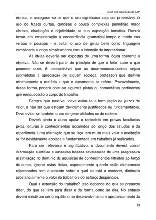 GUIA de Elaboração da PAP
13
técnica, e assegurar-se de que o seu significado seja compreensível. O
uso de frases curtas, concisas e pouco complexas permitirão maior
clareza, elucidação e objetividade na sua exposição temática. Deverá
tomar em consideração a concordância gramatical-tempo e modo dos
verbos e pessoas - e evitar o uso de gírias bem como linguagem
complicada e longa simplesmente com a intenção de impressionar.
As ideias deverão ser expostas de uma forma lógica coerente e
objetiva. Não se deverá partir do princípio de que o leitor sabe o que
pretende dizer. É aconselhável que os documentos/trabalhos sejam
submetidos à apreciação de alguém (colega, professor) que domine
minimamente a matéria a que o documento se refere. Provavelmente,
dessa forma, poderá obter-se algumas pistas ou comentários pertinentes
que enriquecerão o corpo do trabalho.
Sempre que possível, deve evitar-se a formulação de juízos de
valor, a não ser que estejam devidamente justificados ou fundamentados.
Deve evitar-se também o uso de generalidades ou de rodeios.
Deverá ainda o aluno apoiar o raciocínio em provas facultadas
pelas leituras e conhecimentos adquiridos ao longo dos estudos e da
experiência. Uma afirmação que se faça tem muito mais valor e aceitação
se for devidamente apoiada e fundamentada em trabalhos já realizados.
Para ser relevante e significativo, o documento deverá conter
informação científica e conceitos básicos reveladores de uma progressiva
assimilação no domínio da aquisição de conhecimentos filtrados ao longo
do curso. Ignorar estas ideias, especialmente quando estão diretamente
relacionados com o assunto sobre o qual se está a escrever, diminuirá
substancialmente o valor do trabalho e do esforço despendido.
Qual a extensão do trabalho? Isso depende do que se pretende
dizer, do que se tem para dizer e da forma como se dirá. No entanto
deverá existir um certo equilíbrio no desenvolvimento e aprofundamento da
 