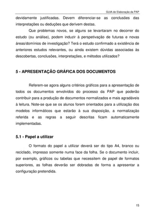 GUIA de Elaboração da PAP
15
devidamente justificadas. Devem diferenciar-se as conclusões das
interpretações ou deduções que derivem destas.
Que problemas novos, se alguns se levantaram no decorrer do
estudo (ou análise), podem induzir à perspetivação de futuras e novas
áreas/domínios de investigação? Terá o estudo confirmado a existência de
anteriores estudos relevantes, ou ainda existem dúvidas associadas às
descobertas, conclusões, interpretações, e métodos utilizados?
5 - APRESENTAÇÃO GRÁFICA DOS DOCUMENTOS
Referem-se agora alguns critérios gráficos para a apresentação de
todos os documentos envolvidos do processo da PAP que poderão
contribuir para a produção de documentos normalizados e mais agradáveis
à leitura. Note-se que se os alunos forem orientados para a utilização dos
modelos informáticos que estarão à sua disposição, a normalização
referida e as regras a seguir descritas ficam automaticamente
implementadas.
5.1 - Papel a utilizar
O formato do papel a utilizar deverá ser do tipo A4, branco ou
reciclado, impresso somente numa face da folha. Se o documento incluir,
por exemplo, gráficos ou tabelas que necessitem de papel de formatos
superiores, as folhas deverão ser dobradas de forma a apresentar a
configuração pretendida.
 