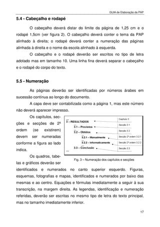 GUIA de Elaboração da PAP
17
5.4 - Cabeçalho e rodapé
O cabeçalho deverá distar do limite da página de 1,25 cm e o
rodapé 1,5cm (ver figura 2). O cabeçalho deverá conter o tema da PAP
alinhado à direita; o rodapé deverá conter a numeração das páginas
alinhada à direita e o nome da escola alinhado à esquerda.
O cabeçalho e o rodapé deverão ser escritos no tipo de letra
adotado mas em tamanho 10. Uma linha fina deverá separar o cabeçalho
e o rodapé do corpo do texto.
5.5 - Numeração
As páginas deverão ser identificadas por números árabes em
sucessão contínua ao longo do documento.
A capa deve ser contabilizada como a página 1, mas este número
não deverá aparecer impresso.
Os capítulos, sec-
ções e secções de 2ª
ordem (se existirem)
devem ser numeradas
conforme a figura ao lado
indica.
Os quadros, tabe-
las e gráficos deverão ser
identificados e numerados no canto superior esquerdo. Figuras,
esquemas, fotografias e mapas, identificados e numerados por baixo das
mesmas e ao centro. Equações e fórmulas imediatamente a seguir à sua
transcrição, na margem direita. As legendas, identificação e numeração
referidas, deverão ser escritas no mesmo tipo de letra do texto principal,
mas no tamanho imediatamente inferior.
Fig. 3 – Numeração dos capítulos e secções
 