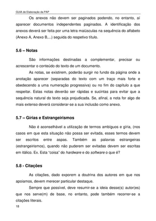 GUIA de Elaboração da PAP
18
Os anexos não devem ser paginados podendo, no entanto, aí
aparecer documentos independentes paginados. A identificação dos
anexos deverá ser feita por uma letra maiúsculas na sequência do alfabeto
(Anexo A, Anexo B,...) seguida do respetivo título.
5.6 – Notas
São informações destinadas a complementar, precisar ou
acrescentar o conteúdo do texto de um documento.
As notas, se existirem, poderão surgir no fundo da página onde a
anotação aparecer (separadas do texto com um traço mais forte e
obedecendo a uma numeração progressiva) ou no fim do capítulo a que
respeitar. Estas notas deverão ser rápidas e sucintas para evitar que a
sequência natural do texto seja prejudicada. Se, afinal, a nota for algo de
mais extenso deverá considerar-se a sua inclusão como anexo.
5.7 – Gírias e Estrangeirismos
Não é aconselhável a utilização de termos ambíguos e gíria, (nos
casos em que esta situação não possa ser evitada, esses termos devem
ser escritos entre aspas. Também as palavras estrangeiras
(estrangeirismos), quando não puderem ser evitadas devem ser escritas
em itálico. Ex. Esta “coisa” do hardware e do software o que é?
5.8 - Citações
As citações, dado exporem a doutrina dos autores em que nos
apoiamos, devem merecer particular destaque.
Sempre que possível, deve resumir-se a ideia desse(s) autor(es)
que nos serve(m) de base, no entanto, pode também recorrer-se a
citações literais.
 