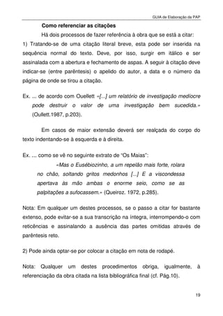 GUIA de Elaboração da PAP
19
Como referenciar as citações
Há dois processos de fazer referência à obra que se está a citar:
1) Tratando-se de uma citação literal breve, esta pode ser inserida na
sequência normal do texto. Deve, por isso, surgir em itálico e ser
assinalada com a abertura e fechamento de aspas. A seguir à citação deve
indicar-se (entre parêntesis) o apelido do autor, a data e o número da
página de onde se tirou a citação.
Ex. ... de acordo com Ouellett «[...] um relatório de investigação medíocre
pode destruir o valor de uma investigação bem sucedida.»
(Oullett.1987, p.203).
Em casos de maior extensão deverá ser realçada do corpo do
texto indentando-se à esquerda e à direita.
Ex. ... como se vê no seguinte extrato de “Os Maias”:
«Mas o Eusébiozinho, a um repelão mais forte, rolara
no chão, soltando gritos medonhos [...] E a viscondessa
apertava às mão ambas o enorme seio, como se as
palpitações a sufocassem.» (Queiroz. 1972, p.285).
Nota: Em qualquer um destes processos, se o passo a citar for bastante
extenso, pode evitar-se a sua transcrição na íntegra, interrompendo-o com
reticências e assinalando a ausência das partes omitidas através de
parêntesis reto.
2) Pode ainda optar-se por colocar a citação em nota de rodapé.
Nota: Qualquer um destes procedimentos obriga, igualmente, à
referenciação da obra citada na lista bibliográfica final (cf. Pág.10).
 