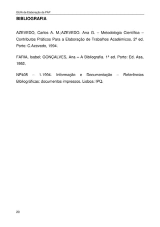 GUIA de Elaboração da PAP
20
BIBLIOGRAFIA
AZEVEDO, Carlos A. M.;AZEVEDO. Ana G. – Metodologia Científica –
Contributos Práticos Para a Elaboração de Trabalhos Académicos. 2ª ed.
Porto: C.Azevedo, 1994.
FARIA, Isabel; GONÇALVES, Ana – A Bibliografia. 1ª ed. Porto: Ed. Asa,
1992.
NP405 – 1.1994. Informação e Documentação – Referências
Bibliográficas: documentos impressos. Lisboa: IPQ.
 