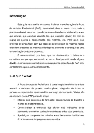 GUIA de Elaboração da PAP
3
INTRODUÇÃO
Este guia visa auxiliar os alunos finalistas na elaboração da Prova
de Aptidão Profissional (PAP), transmitindo-lhes a forma como todo o
processo deverá decorrer: que documentos deverão ser elaborados e em
que alturas, que estrutura deverão ter, que cuidados devem ter com as
regras de escrita e apresentação dos mesmos, etc. Para além isso,
pretende-se ainda fazer com que todos os cursos sigam as mesmas regras
e tenham presentes as mesmas orientações, de modo a conseguir-se uma
uniformização de todo o processo.
É recomendável, por isso, que os destinatários o leiam e o
consultem sempre que necessário e, se no final persistir ainda alguma
dúvida, é conveniente consultarem o regulamento específico da PAP e/ou
contactarem o professor acompanhante.
1 - O QUE É A PAP
A Prova de Aptidão Profissional é parte integrante do curso e deve
assumir a natureza de projeto trandisciplinar, integrador de todos os
saberes e capacidades desenvolvidas ao longo da formação. Vários são
os objetivos que a PAP pretende atingir:
Integrar dois contextos de formação: escola/mundo do trabalho e
mundo do trabalho/escola.
Contextualizar a formação dos alunos nas realidades locais
permitindo um melhor conhecimento destas e dos seus potenciais.
Aperfeiçoar competências, atitudes e conhecimentos facilitadores
do acesso a um emprego e a uma carreira.
 